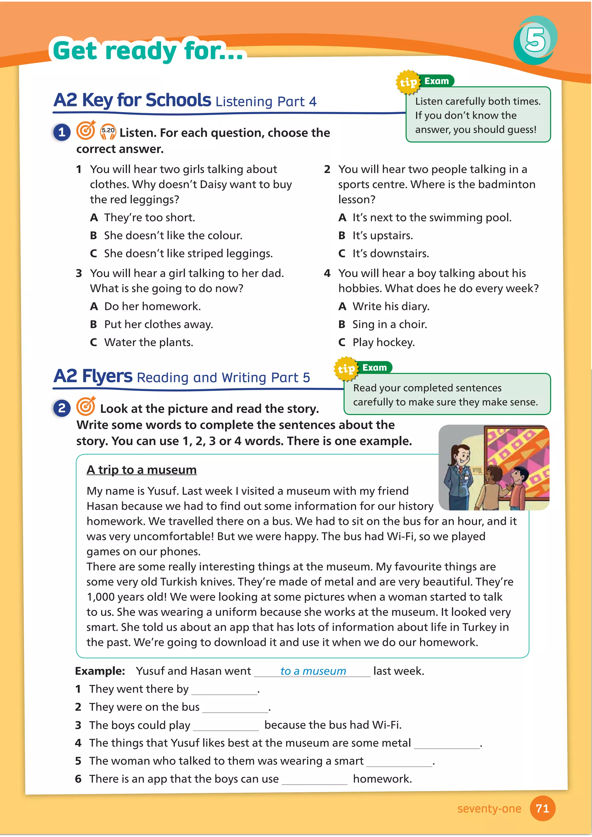 I have striped trousers and a striped
shirt. I don’t look very smart, but I’m so
comfortable! I could go to sleep. I don’t wear
these clothes outdoors. I wear them in the house
at night.
Ting 3 hours ago
3
I’m wearing a baggy jacket and baggy
trousers. I’m very warm. I have a helmet, too. I’m
going to the winter sports centre. It’s going to be
fun.
Arlo 5 minutes ago
2
4
These are not my favourite clothes, but
they’re OK. I have plain grey trousers, which are a
bit too short! I have a plain white shirt and a blue
sweater. They’re comfortable, but they aren’t very
fashionable. I wear these clothes nearly every day.
Bobby 1 hour ago
1
I often wear these clothes at the weekend.
I’m wearing tight trousers and a yellow jacket. I
have a helmet, too. I don’t look very fashionable, but
I’m comfortable and I will be safe.
Lara 7 minutes ago
Quiz
WOW!
WOW! What are they going to do?
1 Work in pairs. Look at the WOW! Magazine Welcome page. Then read and answer.
2 5.1
Look and match. Then listen, check and repeat.
plain patterned spotted striped comfortable uncomfortable
baggy 1 tight smart casual fashionable unfashionable
Are you playing football?
Yes!
,·PZHDULQJGLUWERRWVDQGDSODLQ
JUHHQ7VKLUWZLWKDQXPEHURQLW
1
7
2
8
3
9
4 5 6
10 11 12
4 Work in pairs. Look at the clothes
on pages 60 and 61 and answer the
questions.
1 Can you describe the clothes you wear
to school?
2 Can you describe your pyjamas, or night
clothes?
3 Which clothes are fashionable for you
and your friends now?
5 Play a guessing game. Describe
the clothes you wear for an activity.
Can your partner guess the answer?
3 5.2
Listen and read. Do the WOW! Quiz. What do you think they are going to do?
61
Vocabulary 5
Lesson 1
sixty-one
 