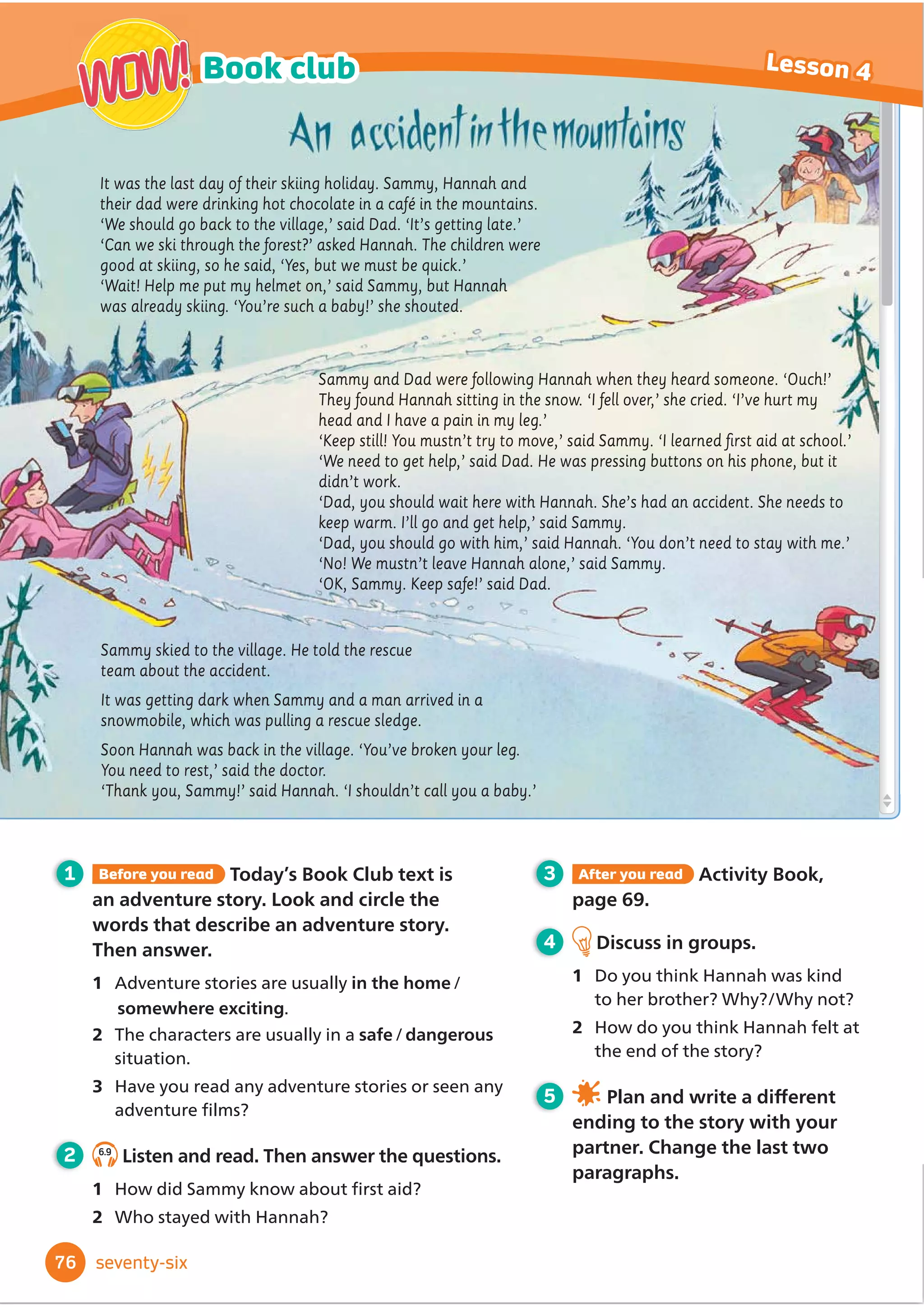 1 Before you read Today’s Book Club text is a
modern fairy tale. Look and circle the words
that describe a fairy tale. Then answer.
1 They often start/end with ‘Once upon a time ...’
2 They usually have a happy/an unhappy ending.
3 Which fairy tales do you know?
2 5.9
Listen and read. Then answer the questions.
1 Was the princess happier at the beginning
of the story or at the end?
2 What were her clothes like at the beginning
of the story and at the end?
3 After you read Activity Book,
page 57.
4 Discuss in groups.
1 Why do you think the princess
was happier at the end of the
story?
2 What important things can we
learn from the story?
5 Work in groups. Write a
GLı
HUHQWHQGLQJIRUWKHVWRU
Once upon a time, there was a princess who lived in a
palace with the king and queen. Princess Priscilla had lots
of clothes and games, but she was unhappy. One morning,
she was looking at her diary when she noticed the date.
‘It’s the 21st century!’ she cried. ‘Why am I wearing this
unfashionable dress and this uncomfortable crown made
of gold?’
She had an idea. She took off her crown and ran down the
stairs. She put on her father’s coat and hurried to the bus
stop.
In town, Priscilla ran through the market. ‘Buy my
bracelets,’ said a man. ‘They’re made of silver.’
‘Beautiful leather shoes!’ said a woman.
‘They’re made in Italy.’
‘No, thank you!’ shouted
Priscilla.
At last, she arrived at the shop. She tried on some
comfortable leggings, a striped sweatshirt, a spotted
hat and some trainers.
‘I’d like these clothes,’ she said, ‘and you can sell
this dress.’ The shopkeeper looked surprised.
‘Really?’ he said. ‘The fabric is beautiful!’
‘It’s called silk,’ said Priscilla. ‘It’s used to make
dresses that are worn by princesses.’
Priscilla ran out of the shop. ‘Do you want to play?’
asked some children who were playing football in
the square. ‘Oh, yes please!’ said Priscilla, kicking
the ball.
Later, at the palace, the king and queen didn’t
recognise their daughter. It wasn’t the clothes; it
was her enormous smile. From that day, Priscilla
often played with her new friends from the town
and they all lived happily ever after.
64
Book club Lesson 4
WOW!
WOW!
sixty-four
 