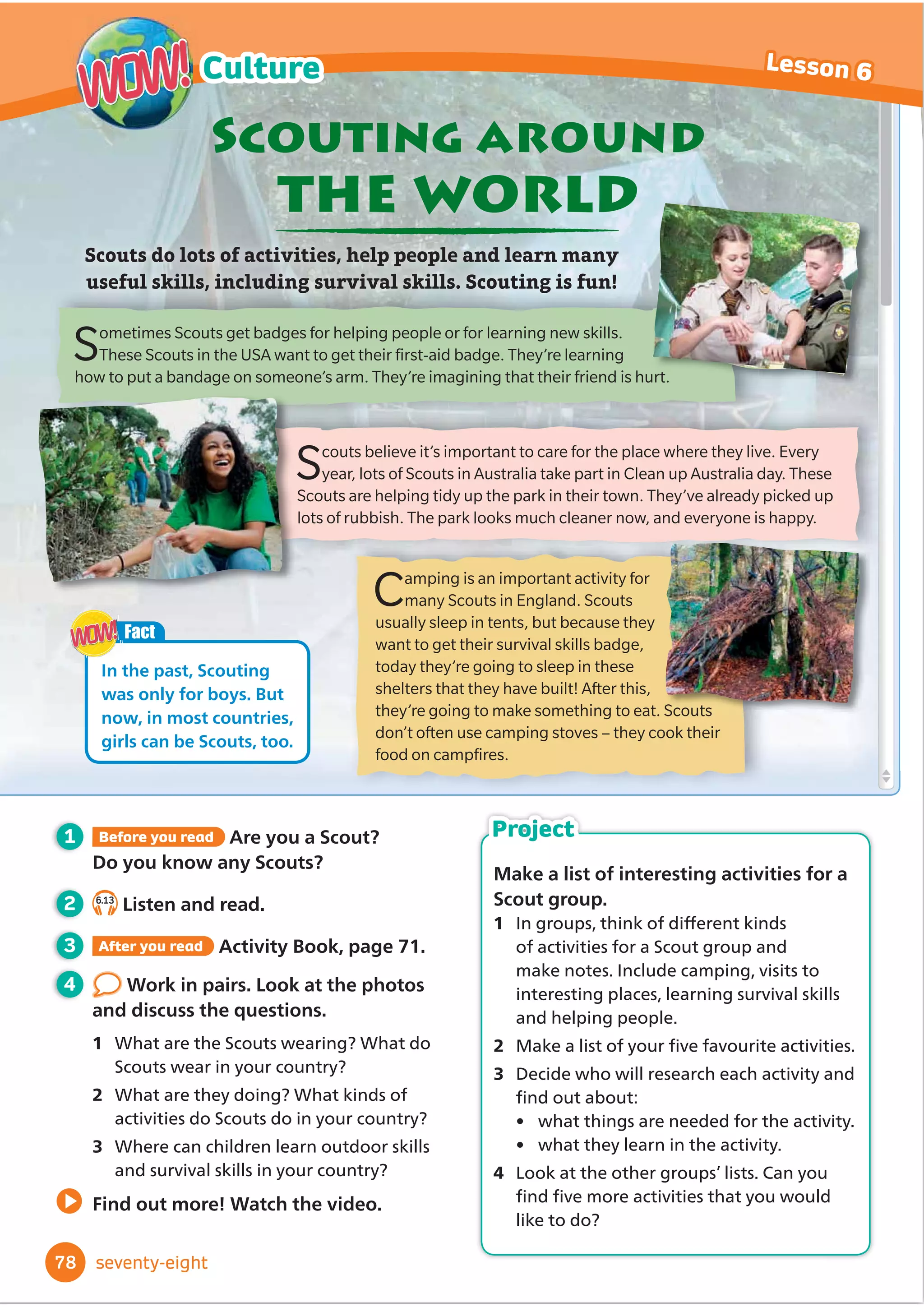 1 Before you read What traditional clothes
do people wear in your country? When
do they wear them?
2 5.13
Listen and read.
3 After you read Activity Book, page 59.
4 Work in pairs. Talk about the
clothes in the photos.
1 Do people in your country wear
traditional clothes like these?
2 Which of these clothes do you like best?
3 Do you ever wear traditional clothes?
Find out more! Watch the video.
Different countries have different traditional clothes.
Traditional clothes are often worn
at festivals and celebrations.
Traditional
clothes
A kilt is a traditional patterned skirt that is worn by men,
women and children on special days in Scotland. It’s made
of wool. This boy is also wearing a white top and long white
socks. He looks very smart. He’s playing the bagpipes,
a traditional Scottish musical instrument.
These men are watching a horse race at the
Todos Santos festival in Guatemala. They
are wearing hats and blue trousers. These
traditional clothes are made of cotton, and
they look quite casual! They are worn by lots
of men and boys at the festival.
The Samburu people live in Kenya. Jewellery
is worn by Samburu men, women and children. These
women are wearing earrings, bracelets and a lot of necklaces.
They are also wearing big pieces of plain or patterned fabric.
They are wrapped around the body to make dresses, skirts and
tops. The women are doing a traditional dance.
Fact
The pattern on a kilt is called a
WDUWDQ'Lı
HUHQWIDPLOLHVZHDU
GLı
HUHQWWDUWDQV
WOW!
WOW!
66
Lesson 6
Culture
WOW!
WOW!
sixty-six
Make a collage of traditional clothes
from around the world.
1 In groups, choose a continent (North
America, South America, Europe,
$IULFD$VLDRU$XVWUDOLD 