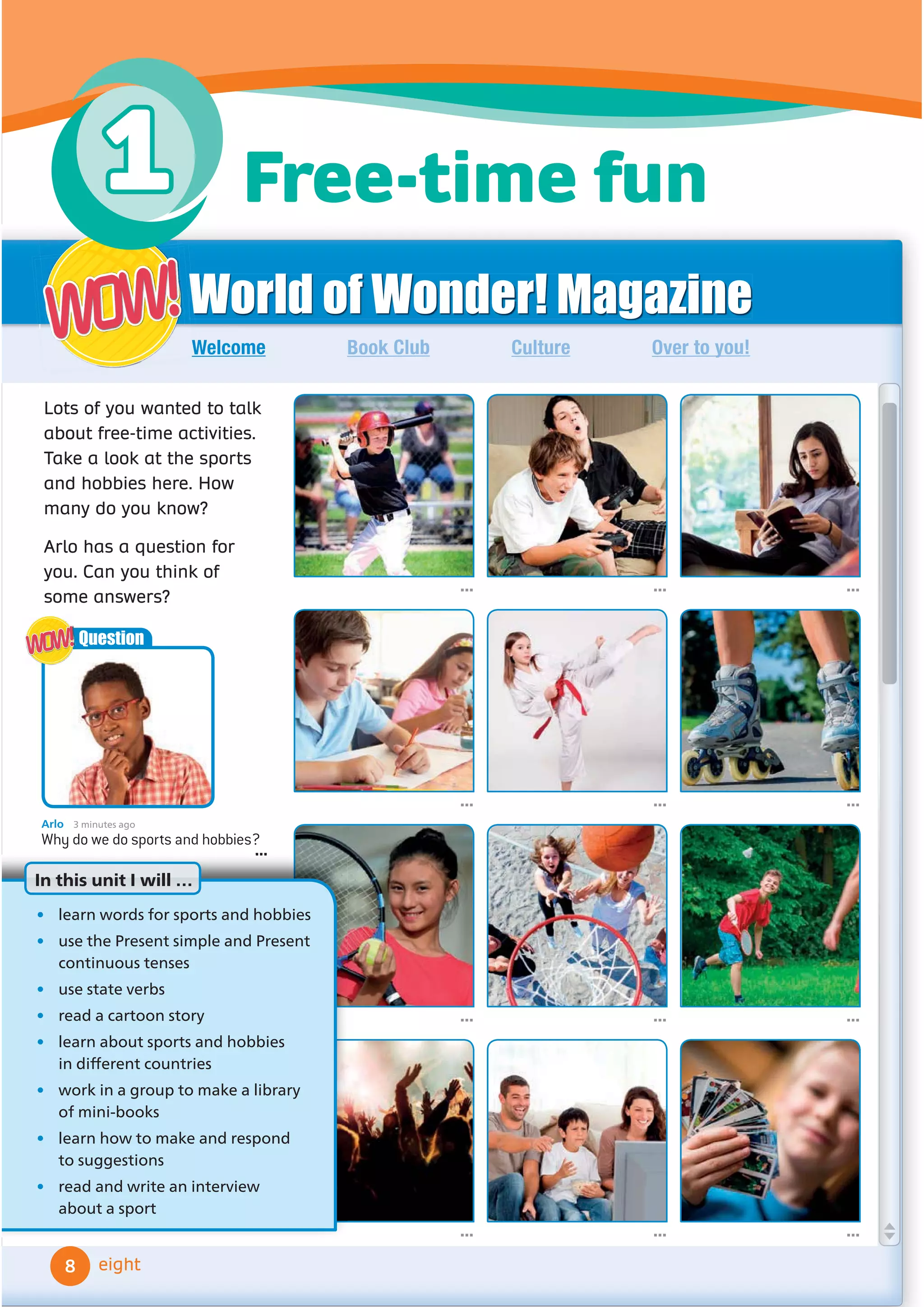 World of Wonder! Magazine
Book Club Culture Over to you!
Welcome
... ... ...
... ...
... ... ...
... ... ...
Lots of you wanted to talk
about free-time activities.
Take a look at the sports
and hobbies here. How
many do you know?
Arlo has a question for
you. Can you think of
some answers?
WOW!
WOW!
eight
...
Arlo 3 minutes ago
Why do we do sports and hobbies?
...
Question
WOW!
WOW!
• learn words for sports and hobbies
• use the Present simple and Present
continuous tenses
• use state verbs
• read a cartoon story
• learn about sports and hobbies
LQGLı
HUHQWFRXQWULHV
• work in a group to make a library
of mini-books
• learn how to make and respond
to suggestions
• read and write an interview
about a sport
In this unit I will …
8
Free-time fun
1
 