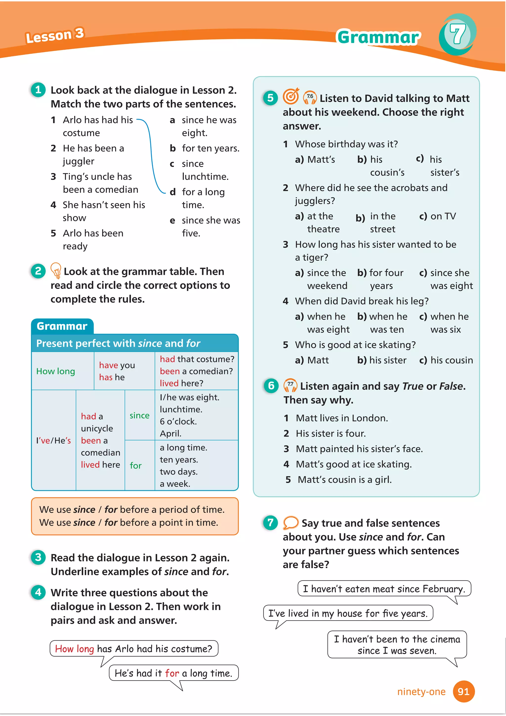 4 Write three questions about the
dialogue in Lesson 2. Then work in
pairs and ask and answer.
Did DQRQHfall in
WKHZDWHU
Yes. Someone
IHOOLQWKHZDWHU
,WZDV%REE
We use someone, no one, everyone and anyone
for people / places / things
We use something, nothing, everything and
anything for people / places / things
We use somewhere, nowhere, everywhere and
anywhere for people / places / things
We use anyone, anything and anywhere
/ everywhere in questions and negative
VHQWHQFHV
3 Read the dialogue in Lesson 2 again.
8QGHUOLQHH[DPSOHVRILQGHĬ
QLWH
pronouns.
5 6.6
Listen and match. What did
WKHFKLOGUHQIRUJHW
1 Kelly
2 Ravi
3 Josh
4 Mario
5 6DUD
a VOHHSLQJPDW
b tent
c FDPHUD
d KLNLQJERRWV
e UXFNVDFN
6 6.7
Listen again and answer the
questions.
1 :KHUHGLG.HOOVOHHS
2 :KDWGLG5DYLXVHWRFDUUHYHUWKLQJ
3 +RZPDQFKLOGUHQIRUJRWWKHLUVOHHSLQJ
EDJV
4 :KDWGLG0DULRZHDURQKLVIHHW
5 'LG6DUDWDNHDQSKRWRV
1 Look back at the dialogue in Lesson 2.
Answer the questions.
1 :KDWZDVGLUWDQGZHWLQ%REEŔVUXFNVDFN
2 +RZPDQSHRSOHKDGFRPSDVVHV
5 :KDWGLG0U%DUUHWJLYH%REE
2 Look at the grammar table. Then
read and circle the correct options to
complete the rules.
Grammar
,QGHĬ
QLWHSURQRXQV
$İ
UPDWLYH
I’m going somewhereKRWRQKROLGD
6RPHRQHZDVORVW
6RPHWKLQJLVLQPUXFNVDFN
It’s sunny everywhere
EveryoneZDVORVW
EverythingLVLQPUXFNVDFN
Negative
NowhereLVDVQLFHDVKRPH
No oneZDVORVW
NothingLVLQPUXFNVDFN
Questions
$UHRXJRLQJanywhereQLFH
We aren’t going anywhere WKLVHDU
Can you see anyone
,FDQŔWVHHanyone
Can you see anything
,FDQŔWVHHanything
7 Make true sentences about you.
Then compare with your partner.
1 ,NQRZVRPHRQHZKR
2 ,ŔYHQHYHUEHHQDQZKHUH
3 ,GRQŔWKDYHDQWKLQJ
,NQRZVRPHRQHZKR
JRWORVWLQDIRUHVW
,·YHQHYHUEHHQ
DQZKHUHLQ$PHULFD
75
6
6
Lesson 3 Grammar
seventy-ﬁve
3:KDWGLGWKHKDYHWRGULQN.
4:KRVDZDULYHU.
 