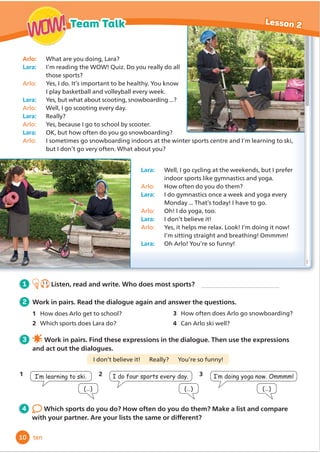 Arlo: What are you doing, Lara?
Lara: I’m reading the WOW! Quiz. Do you really do all
those sports?
Arlo: Yes, I do. It’s important to be healthy. You know
I play basketball and volleyball every week.
Lara: Yes, but what about scooting, snowboarding ...?
Arlo: Well, I go scooting every day.
Lara: Really?
Arlo: Yes, because I go to school by scooter.
Lara: OK, but how often do you go snowboarding?
Arlo: I sometimes go snowboarding indoors at the winter sports centre and I’m learning to ski,
but I don’t go very often. What about you?
Lara: Well, I go cycling at the weekends, but I prefer
indoor sports like gymnastics and yoga.
Arlo: How often do you do them?
Lara: I do gymnastics once a week and yoga every
Monday ... That’s today! I have to go.
Arlo: Oh! I do yoga, too.
Lara: I don’t believe it!
Arlo: Yes, it helps me relax. Look! I’m doing it now!
I’m sitting straight and breathing! Ommmm!
Lara: Oh Arlo! You’re so funny!
1 1.3
Listen, read and write. Who does most sports?
4 Which sports do you do? How often do you do them? Make a list and compare
ZLWKRXUSDUWQHU$UHRXUOLVWVWKHVDPHRUGLı
HUHQW
2 Work in pairs. Read the dialogue again and answer the questions.
1 How does Arlo get to school?
2 Which sports does Lara do?
I don’t believe it! Really? You’re so funny!
3 Work in pairs. Find these expressions in the dialogue. Then use the expressions
and act out the dialogues.
,·POHDUQLQJWRVNL
1
(…)
2 ,GRIRXUVSRUWVHYHUGD
(…)
3 ,·PGRLQJRJDQRZ2PPPP
(…)
10
Lesson 2
Team Talk
WOW!
WOW!
ten
3 How often does Arlo go snowboarding?
4 Can Arlo ski well?
 