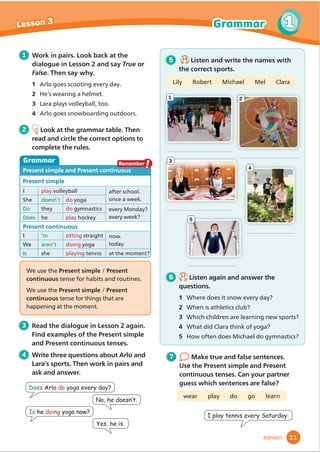 4
2
1
3
5
6 1.7
Listen again and answer the
questions.
1 Where does it snow every day?
2 When is athletics club?
3 Which children are learning new sports?
4 What did Clara think of yoga?
5 How often does Michael do gymnastics?
We use the Present simple / Present
continuous tense for habits and routines.
We use the Present simple / Present
continuous tense for things that are
happening at the moment.
5 1.6
Listen and write the names with
the correct sports.
Lily Robert Michael Mel Clara
,SODWHQQLVHYHU6DWXUGD
Grammar
1 Work in pairs. Look back at the
dialogue in Lesson 2 and say True or
False. Then say why.
2 He’s wearing a helmet.
3 Lara plays volleyball, too.
4 Arlo goes snowboarding outdoors.
2 Look at the grammar table. Then
read and circle the correct options to
complete the rules.
Present simple and Present continuous
Present simple
I play volleyball after school.
once a week.
She doesn’t do yoga
Do they do gymnastics every Monday?
every week?
Does he play hockey
Present continuous
I ’m sitting straight now.
today.
We aren’t doing yoga
Is she playing tennis at the moment?
7 Make true and false sentences.
Use the Present simple and Present
continuous tenses. Can your partner
guess which sentences are false?
wear play do go learn
3 Read the dialogue in Lesson 2 again.
Find examples of the Present simple
and Present continuous tenses.
4 Write three questions about Arlo and
Lara’s sports. Then work in pairs and
ask and answer.
Remember
!
Does Arlo doRJDHYHUGD
Is he doingRJDQRZ
1RKHGRHVQ·W
HVKHLV
11
1
1
Lesson 3 Grammar
eleven
1 Arlo goes scooting every day.
 