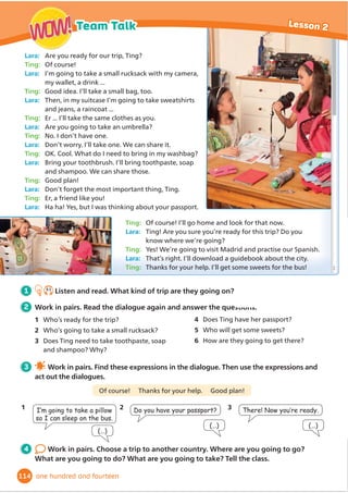 Wednesday 29th
March. Midnight!
We’re here at last!!! Yes! We arrived in New York this evening for
‘Mum’s Big Birthday Trip of a Lifetime’! Tomorrow we’re getting
up early and visiting Central Park. Then we’re going to a famous art
gallery. Sightseeing is tiring, so I’m going to bed. Goodnight!
Thursday 30th
March. Lunch time
We’re back at the hotel for lunch. Central Park was amazing! There
were acrobats and musicians. The art gallery was interesting, but
there were so many paintings and I was a bit tired. We’re spending
the afternoon at the aquarium and this evening we’re seeing the
Big Apple Circus.
Friday 31st
March. 9 pm
Oops! I didn’t write my diary last night. I was too tired and we’ve only been
here for two days! The circus was fantastic yesterday! I loved the horses. Today,
we went to the science museum and the planetarium. We aren’t going out tonight
because it’s Mum’s birthday tomorrow and we’re shopping at Macy’s, the biggest
department store in the world. Then we’re having lunch. In the evening, we’re
watching a show at the theatre. Dad’s had the tickets since last year!!! Mum’s
wanted to see a show at the theatre for years. She’s so excited.
Saturday 1st
April. Midnight
Mum’s birthday!!!Soooooo tired! Mum loved Macy’s!
But this evening, it was so dark and comfortable in
the theatre. Suddenly, I heard Dad snoring! I was so
embarrassed. Then Mum joined in! Soon we were all
VOHHSLQJ:HPLVVHGWKHZKROHVKRZ:HłUHĠ
LQJKRPH
tomorrow ... and I think we’ll be asleep on the plane!
1 Before you read Today’s Book Club text is
a diary. Look and circle the words that
describe a diary. Then answer.
1 There are chapter headings/dates at the
beginning of each part.
2 The writer uses WKHĬ
UVWSHUVRQ (I, my, we)/
the third person (he, she, his, her).
3 Have you ever read a diary? Do you write a
diary?
2 7.9
Listen and read. Then answer the
questions.
1 Why did the family go to New York?
2 Which evening did they stay in the hotel?
3 After you read Activity Book,
page 83.
4 Discuss in groups.
1 Why do you think New York is
sometimes called ‘the city that
never sleeps’?
2 What would you like to do in New
York?
5 Work in groups. Write about
an exciting day in a city. Read
about your day to the class. Which
group had the most exciting day?
92
Book club Lesson 4
WOW!
WOW!
ninety-two
 