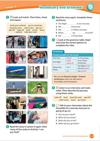 Hello, can I help you?
Can I have four tickets, please?
Adults or children?
My dad, my two sisters and me ... so
one adult and three children, please.
2.7KDWŔVIRUWĬ
YHSRXQGV:RXOG
you like to buy a programme?
I don’t know. How much is it?
It’s three pounds. There’s lots of
information in it about the play,
and about the actors, writers and
composers, too.
2.WKHQHVSOHDVH,ZDQWWRĬ
QG
out about the story.
Great. So that’s forty-eight pounds in
total.
Alright. Here you are.
Thanks. Here are your tickets. Enjoy
the play!
Thank you!
1 7.15
Listen and read. Then read and circle.
1 The boy is with his dad/uncle.
2 He’s going to watch a play/
dance performance.
2 Read the dialogue again. Complete the
sentences.
1 The boy buys four .
2 He’s at the theatre with his two .
3 He’s going to read about the story in
4 He needs to give the woman
forty-eight pounds .
3 Make a price list for a performance.
Then say new dialogues with your
partner. Use the Say it! box to help you.
4 7.16
Listen and read. Listen carefully to the coloured word endings. Then listen again
and repeat.
The ice skater’s hurt her
foot. She’s talking to the
doctor.
The costume designer’s
designing a costume for the
actor.
The jugglers are juggling
with the ballet dancer’s
shoes!
Pronunciation
Adult: £15
Child: £10
Programme: £3
DQ,KDYH« 
