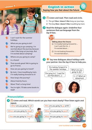 4 Work in pairs. Imagine you’ve been
to the adventure playground. Ask and
answer. Add extra information.
3 Read and write Y (yes), N (no) or DS
(doesn’t say).
1 There are two zip wires.
2 The climbing wall is 20 metres high.
3 If you’re ten, you can play in
the Tiny-Tots Playground.
4 There are tunnels in the maze.
5 They sell ice cream in the café.
6RXFDQSKRQHDQXPEHUWR LQGRXW
2
in Battington
7.19
Listen and read.
Ride on our exciting zip wires high above the ground!
Swing on the high swing and touch the trees!
Have fun on our high ropes or low ropes; jump and
swing from tree to tree, and have fun walking along the rope
bridges!
Climb on the 20-metre climbing wall and challenge
yourself to climb to the top!
Jump on our amazing trampolines ... How high can you jump?
You will wear a helmet and a special harness for all of the high
activities, so you will be safe and you can’t fall. Our Treetops guides
will help you put on your harness and tell you what to do.
Children aged 6 or under can play in the Tiny-Tots Playground.
There are lots of swings, slides and climbing frames.
New! The Treetops Maze
*RDORQJWKHSDWKVDQGWKURXJKWKHWXQQHOVDQRXo
QGWKHH[LW
If you get hungry or thirsty, stop for lunch or a drink in our
Treetops Café, or visit our picnic area. We also have an ice
cream shop, where we have made our own ice cream since
2004. It’s the best ice cream in the world!
Treetops
ADVENTURE
PLAYGROUND
SPECIAL
OFFER:
2 TICKETS
FOR THE PRICE
OF 1!
For more information and to buy tickets, visit our website or phone 0181 496 077.
Hours
of fun for
all the family
Do you like being high up in the air? Do you
enjoy a challenge? If the answer to these
questions is yes, then visit Treetops
Adventure Playground in Battington!
1 Before you read Look quickly at the advert. Answer the questions.
1 Where is the adventure playground? 2 How do you buy tickets?
96
Literacy: adverts
Reading
Lesson 8
ninety-six
Literacy: adverts
/RRNDWGLı
HUHQW
parts of the
DGYHUWWRĬ
QGWKH
information that
you are looking for.
Reading
tip
'LGRXMXPSRQ
DWUDPSROLQH
HV,GLG,MXPSHGKLJKHU
WKDQHYHURQHLQPIDPLO
zip wire trampoline climbing wall
harness maze tunnel
Words in context
Activity Book, page 87
more information.
 