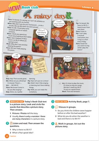 OK, but I
hate playing
the piano.
That was
fantastic
… NO
WI-FI!
1 Before you read Today’s Book Club text
is a picture story. Look and circle the
words that describe a picture story.
Then answer.
1 Pictures/Photos tell the story.
2 Usually, there is only a narrator/there
are many characters in a picture story.
2 1.9
Listen and read. Then answer the
questions.
1 Why is there no Wi-Fi?
2 What is Pip’s good idea?
3 After you read Activity Book, page 7.
4 Discuss in groups.
1 Do you think the children were happier
before or after the bad weather?
2 What do you do when the weather is
bad and there is no Wi-Fi?
5 Work in groups. Act out the
picture story.
Flora: I’m bored. It’s raining, so I can’t do athletics or
go scooting with my friends.
Mum: Why don’t you do your homework ... or do a
puzzle, like we did when we were young?
Flora: It’s OK. I’ll just play some
computer games or watch
cartoons.
Mum: I think you spend too
much time looking at that tablet.
Flora: I don’t believe it! Now
there’s no Wi-Fi! What am
I going to do?
Mum: Why don’t you practise
playing the piano?
Flora: OK, but I hate playing
the piano.
Pip: I’m bored. We
have no Wi-Fi. I
heard music from
next door.
Flora: Come in.
Pip: I can’t play
a musical
instrument, but
I sing in a choir
every Friday.
Flora: Great! Do
you want to sing
while I play the
piano?
ALL: It’s time to play the music,
It’s time to sing our songs,
We don’t need any Wi-Fi
To put on a good show!
Mum: That was fantastic!
1
2
4
Roly: Hey! That sounds good.
Mo: What are you all doing?
I’m bored. There’s ...
ALL: … NO WI-FI!
Flora: We know! Come in.
Do you like singing?
Roly: Hmm, no. I prefer
dancing.
Pip: Hey! Let’s put on a show!
Mo: Wait! I don’t like singing
or dancing, but I love making
things.
Pip: Well, you can make the
invitations.
3
I can’t
play a musical
instrument.
12
Book club Lesson 4
WOW!
WOW!
twelve
 