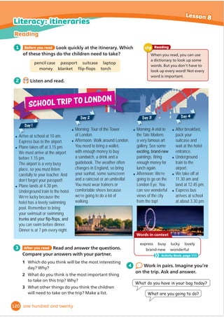 2 Read. Then answer the questions about the adverts on pages 96 and 97.
3 Write an advert for an
attraction. Plan, write, check
and rewrite. Use the How to
write... box to help you.
Use verbs (e.g. ride, climb, jump, visit, watch) and
adjectives (e.g. amazing, exciting, the most dangerous,
the biggest) to make your advert sound exciting!
Writing
tip
1 Read and complete the advert.
relax visit walk take watch learn
1 How many bullet points does each
advert use?
2 Which logo do you like best?
3 What slogans do the adverts use?
4 :KDWDUHWKHVSHFLDORı
HUV
5 What important information do
࠮ (1) [OYVNO[OLNSHZZ[UULS!:LLÄ
ZOZOHYRZHUKYH`Z
Z^PTTPUNHIV]L`VYOLHK
࠮ (2) KP]LYZZ^PTTPUNUKLY[OL^H[LYMLLKPUN[OLHUPTHSZ
࠮ (3) HIV[[OLTVZ[KHUNLYVZHUPTHSZPU[OLZLHPUVYZWLJPHS
L_OPIP[PVU
࠮ (4) [OL+JPULTHHUK^H[JOVYUL^Ä
STThe secret life of a shark.
࠮ (5) HWOV[VVM`VYZLSMPUMYVU[VM[OLIPNNLZ[JYVJVKPSLPU[OL^VYSK
࠮ (6) PU[OL6JLHU*HMtHUKLUQV`HTLHSHZUHJRVYHKYPUR
:OHYRMLLKPUNH[HTWTHUKWT
See the sea in the city!
@VJHUI`[PJRL[ZH[VY[PJRL[Vɉ
JLVYVUVY^LIZP[L
For a fantastic day out, come to
City Beach Aquarium!
:WLJPHSVɈ
LY!
/HSMWYPJL[PJRL[ZPU:LW[LTILY
City Beach
Aquarium!
City Beach
Aquarium!
97
7
Writing
Lesson 9
ninety-seven
You should:
• Give people the important information.
• Think about the design of the advert. Use big and
VPDOOOHWWHUVDQGGLı
HUHQWFRORXUV
You can:
• Use bullet points (•).
• Use a logo (e.g. Treetops ).
• Use a slogan (e.g. Hours of fun for all the family).
ş 
,QFOXGHVSHFLDORı
HUV
How to write... an advert
Which one do you like best?
the adverts give us?
Place, timetable, price and information
 