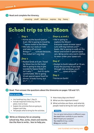 1 Read the comments about the WOW!
Magazine. Tick the children who talk about
parties.
2 Work in pairs and answer the questions.
Then write your comments about the
WOW! Magazine and read them to the class.
1 What did you like best?
2 Which entertainment jobs or places did you
Ĭ
QGPRVWLQWHUHVWLQJ
3 What plans do you have? Who are you seeing
and where are you going for entertainment
this year?
3 Think about the WOW!
Question again. Discuss in groups.
$UHRXUDQVZHUVGLı
HUHQWQRZ
This is YOUR page! We want to hear from YOU.
Send us your comments and photos like the people below!
We had a talent
show at school. There
were acrobats, ballet
dancers and jugglers.
My friend and I did a
gymnastics show. It
was good, but we didn’t
win. Our friend Thomas won. He’s a comedian. He
made everyone laugh. Do you know any jokes?
8 comments
6RĬ
D 5 minutes ago
1
I love plays, but I don’t want to be
on a stage. I’m quite creative, so I’d like
to be a make-up artist. Here is a picture
from my brother’s
party. I helped paint
everyone’s faces. I’ve
loved art since I was
little and I’m going to
study it at college.
4 comments
Sam 6 minutes ago
2
4
I liked reading My New York diary. I’ve written a diary
since I was seven. Most days are really boring, but it’s more
interesting when I’m on holiday. In July we’re ﬂying to Rome
and visiting all the famous places there. I’m taking my diary.
I’d like to be a writer when I grow up.
5 comments
Ji-woo 3 minutes ago
5
We went to a small circus in
our town last summer, but I’d love
to go to the Cirque du Soleil. The
costumes look amazing! I’d like to be
a costume designer.
6 comments
Sara 9 minutes ago
This is a photo from my birthday party at
the ice rink. I’ve loved skating for years and this
was my best party ever. We aren’t good ice skaters
and lots of us fell over, but no one broke anything!
3 comments
Harrison 7 minutes ago
3
Ting 7 hours ago
How can people and places
entertain us?
...
Question
WOW!
WOW!
98
Over to you! Lesson 10
WOW!
WOW!
ninety-eight
 