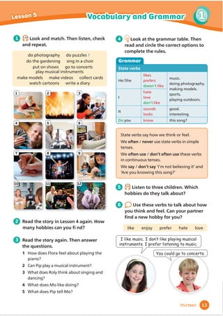 1
4
7
10
2
5
8
11
3
6
9
12
1 1.10
Look and match. Then listen, check
and repeat.
3 Read the story again. Then answer
the questions.
1 How does Flora feel about playing the
2 Can Pip play a musical instrument?
3 What does Roly think about singing and
dancing?
4 What does Mo like doing?
5 What does Pip tell Mo?
4 Look at the grammar table. Then
read and circle the correct options to
complete the rules.
6 Use these verbs to talk about how
you think and feel. Can your partner
Ĭ
QGDQHZKREEIRURX
like enjoy prefer hate love
,OLNHPXVLF,GRQ·WOLNHSODLQJPXVLFDO
LQVWUXPHQWV,SUHIHUOLVWHQLQJWRPXVLF
RXFRXOGJRWRFRQFHUWV
5 1.11
Listen to three children. Which
hobbies do they talk about?
Grammar
State verbs
He/She
likes
prefers
doesn’t like
music.
doing photography.
making models.
sports.
playing outdoors.
I
hate
love
don’t like
It
sounds
looks
good.
interesting.
Do you know this song?
do photography do puzzles 1
do the gardening sing in a choir
put on shows go to concerts
play musical instruments
make models make videos collect cards
watch cartoons write a diary
2 Read the story in Lesson 4 again. How
State verbs say how we think or feel.
We often / never use state verbs in simple
tenses.
We often use / don’t often use these verbs
in continuous tenses.
We say / don’t say ‘I’m not believing it’ and
‘Are you knowing this song?’
13
1
Vocabulary and Grammar
Lesson 5
thirteen
PDQKREELHVFDQRXĬQG
piano?
 