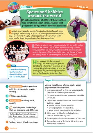 Sports and hobbies
around the world
2 1.13
Listen and read.
1 Before you read What free-time
activities are popular in your
country?
4 Work in pairs. Find things
WKDWDUHWKHVDPHDQGGLı
HUHQW
Find out more! Watch the video.
In Wales, singing is a very popular activity. It’s fun and it makes
people feel happy! Lots of adults and children sing in choirs.
Every year, there are many music festivals and competitions all
around the country. The Eisteddfod is a very big festival of music
CPFRQGVT[VJCVKUKPCFK̝
GTGPVRNCEGKP9CNGUGXGT[[GCT
Have you ever tried cross-country
skiing? It is a very popular sport in
Canada and other snowy countries. Cross-
EQWPVT[UMKKPIJGNRU[QWMGGR̞
VCPFKVoU
a very good way of travelling in the snow.
Lots of families enjoy skiing together.
2GQRNGFQCNNMKPFUQHFK̝
GTGPVVJKPIUKPVJGKT
HTGGVKOG4GCFCDQWVUQOGCEVKXKVKGUVJCV
RGQRNGNQXGFQKPIKPVJTGGFK̝
GTGPVEQWPVTKGU
In New Zealand, lots of children
SOD5LSSD5XJE,QRXUFRXQWU«
3 After you read Activity Book,
page 9.
Rugby is a very popular sport in New Zealand. Lots of people enjoy
playing it and watching it. But it can be dangerous! Many children
play a special kind of rugby called Rippa Rugby. It’s great fun and it
MGGRU[QW̞
V4KRRC4WID[RNC[GTUQ˕
GPFQPoVYGCTUJQGU
Make a class library of mini-books about
popular free-time activities.
1 ,QJURXSVUHVHDUFKWRĬ
QGRXWDERXWSRSXODU
free-time activities in your country.
2 Choose the activities that you would most like
to include.
3 Decide ZKRZLOOUHVHDUFKHDFKDFWLYLWWRĬ
QG
out more about:
• where people do the activities.
• when people do the activities.
• what people have to do in the activities.
4 Make your mini-books. Include photos,
pictures and interesting facts.
5 Present your mini-books to the rest of the class.
6 Take a class vote to decide which activity you
would most like to do.
Project
Fact
Cross-country skiing
LVGLı
HUHQWIURP
downhill skiing – you
can ski uphill, too!
WOW!
WOW!
14
Lesson 6
Culture
WOW!
WOW!
fourteen
 