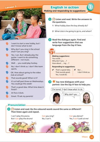 4 1.16
/LVWHQDQGUHDG'RWKHFRORXUHGZRUGVVRXQGWKHVDPHRUGLı
HUHQW
Then listen again and repeat.
I can’t play the piano.
But I can play the drums!
Can you sing?
No, I can’t.
Can you dance?
Yes, I can! Look at me!
Pronunciation
I want to start a new hobby, but I
don’t know what to do!
Why don’t you sing in the school
choir? Can you sing?
Yes, I can. But I already play the
guitar. I want to do something
GLı
HUHQW – not music.
Well … you could play hockey.
No, I don’t think so. I don’t like team
sports.
OK. How about going to the video
club at school?
That sounds good! When is it?
It’s at half past three on Wednesdays.
You could go this week!
That’s a good idea. What time does it
Ĭ
QLVK
At Ĭ
YHRŔFORFN
Great. I’ll ask my parents!
1 1.15
Listen and read. Write the answers to
the questions.
1 What hobby does the boy already do?
2 What club is he going to go to, and when?
2 Read the dialogue again. Find and
write four suggestions that use
language from the Say it! box.
3 Say new dialogues with your
partner. Use the Say it! box to help you.
:KGRQ·WRX
,·PERUHG,GRQ·WNQRZZKDWWRGR
15
1
Lesson 7
ﬁfteen
English in action
Making and responding to suggestions
Making suggestions:
You could …
Why don’t you …?
How about … ing …?
Responding to suggestions:
 That’s a good idea.
That sounds good.
Yes, I could do.
 But …
I don’t think so.
1
 