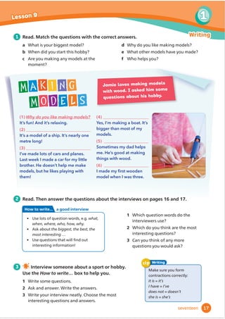 (1) Why do you like making models?
It’s fun! And it’s relaxing.
(2)
It’s a model of a ship. It’s nearly one
metre long!
(3)
I’ve made lots of cars and planes.
Last week I made a car for my little
brother. He doesn’t help me make
models, but he likes playing with
them!
(4)
Yes, I’m making a boat. It’s
bigger than most of my
models.
(5)
Sometimes my dad helps
me. He’s good at making
things with wood.
(6)
,PDGHPƓ
UVWZRRGHQ
model when I was three.
Jamie loves making models
with wood. I asked him some
questions about his hobby.
Making
models
1 Read. Match the questions with the correct answers.
a What is your biggest model?
b When did you start this hobby?
c Are you making any models at the
moment?
d Why do you like making models?
e What other models have you made?
f Who helps you?
2 Read. Then answer the questions about the interviews on pages 16 and 17.
3 Interview someone about a sport or hobby.
Use the How to write… box to help you.
1 Write some questions.
2 Ask and answer. Write the answers.
3 Write your interview neatly. Choose the most
interesting questions and answers.
1 Which question words do the
interviewers use?
2 Which do you think are the most
interesting questions?
3 Can you think of any more
questions you would ask?
Make sure you form
contractions correctly:
it is = it’s
I have = I’ve
does not = doesn’t
she is = she’s
Writing
tip
• Use lots of question words, e.g. what,
when, where, who, how, why.
• Ask about the biggest, the best, the
most interesting …
ş 
8VHTXHVWLRQVWKDWZLOOĬ
QGRXW
interesting information!
How to write... a good interview
17
1
Lesson 9
Writing
seventeen
 