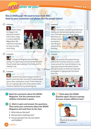 This is YOUR page! We want to hear from YOU.
Send us your comments and photos like the people below!
I enjoyed reading the interview about
cycling. It’s a great way to travel and see the world.
I found a book about cycling in the library and I’m
reading it now.
5 comments
John 4 days ago
3
Music makes
me happy! I can
play three musical
instruments. I play
in a band called the
Mighty Band. We
need more musicians
so if you can play,
come along.
4 comments
Mark 3 minutes ago
1
I do karate. I wanted my friends to be
healthy so I started teaching them at lunch
time. First there were just three friends.
Now there are
thirteen and so
we started a
club. We go to
classes every
Saturday.
3 comments
Min-jun 22 minutes ago
2
We read the story about the day
without Wi-Fi and then we put on a show.
It was so much fun! Lots of children in my
class play musical instruments and we
all sing at school, so I think our show was
pretty good! I’m going to join the school
choir now.
1 comment
Alice 1 day ago
4
5
I loved the text about skiing in Canada. It
doesn’t snow here often so we don’t really do winter
sports. After reading that article, I’d like to learn to
ski, so I’m going to go to the winter sports centre.
I think it’s important to try something new.
2 comments
Aaron 1 week ago
1 Read the comments about the WOW!
Magazine. Tick the comments from
children interested in sports.
2 Work in pairs and answer the questions.
Then write your comments about the WOW!
Magazine and read them to the class.
1 What did you like best?
2 Did you learn anything new?
3 Are you going to do any new sports
and hobbies?
3 Think about the WOW!
Question again. Discuss in groups.
$UHRXUDQVZHUVGLı
HUHQWQRZ
Arlo 3 minutes ago
Why do we do sports and
hobbies?
...
Question
WOW!
WOW!
18
Over to you! Lesson 10
WOW!
WOW!
eighteen
 