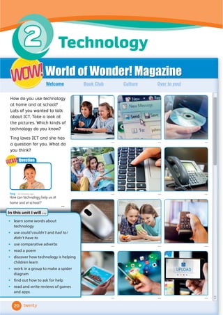 World of Wonder! Magazine
Book Club Culture Over to you!
Welcome
... ... ...
... ... ...
... ... ...
... ... ...
How do you use technology
at home and at school?
Lots of you wanted to talk
about ICT. Take a look at
the pictures. Which kinds of
technology do you know?
Ting loves ICT and she has
a question for you. What do
you think?
WOW!
WOW!
twenty
Ting 20 minutes ago
How can technology help us at
home and at school?
...
Question
WOW!
WOW!
In this unit I will…
• learn some words about
technology
• use could/couldn’t and had to/
didn’t have to
• use comparative adverbs
• read a poem
• discover how technology is helping
children learn
• work in a group to make a spider
diagram
• Ĭ
QGRXWKRZWRDVNIRUKHOS
• UHDGDQGZULWHUHYLHZVRIJDPHV
and apps
In this unit I will …
20
Technology
2
 