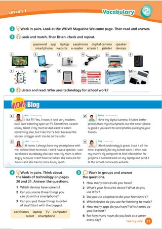 I like TV! Yes, I know, it isn’t very modern,
but I love watching sport on TV. Sometimes I watch
on my tablet if my mum or dad want to watch
something else, but I like the TV best because the
screen is bigger and I can lie on the sofa!
Arlo 15 minutes ago
I think technology’s great. I use it all the
time, especially for my school work. I often use
my mum’s big computer to ﬁnd information for
projects. I do homework on my laptop and send it
to the school homework website.
Ting 2 hours ago
4
1 2
I love my digital camera. It takes better
photos than my smartphone, but the smartphone
is good if you want to send photos quickly to your
friends.
Bobby 10 minutes ago
3
At home, I always have my smartphone with
me. I often listen to music. I don’t have a speaker. I use
earphones so nobody else can hear. My mum is often
angry because I can’t hear her when she calls me for
dinner and she has to come to my room!
Lara 1 hour ago
Blog
WOW!
WOW!
1
7
2
8
3
9
4 5 6
10 11 12
4 Work in pairs. Think about
the kinds of technology on pages
20 and 21. Answer the questions.
1 Which devices have screens?
2 Can you name three things you
can do with a smartphone?
3 Can you put these things in order
RIVL]H6WDUWZLWKWKHELJJHVW
earphones laptop TV computer
tablet smartphone
5 Work in groups and answer
the questions.
1 How many devices do you have?
2 :KDWŔVRXUIDYRXULWHGHYLFH:KDWGRRX
XVHLWIRU
3 Do you use a laptop to do your homework?
4 :KLFKGHYLFHGRRXXVHIRUOLVWHQLQJWRPXVLF
5 How many apps do you have? Which ones do
you like best?
6 For how many hours do you look at a screen
every day?
1 Work in pairs. Look at the WOW! Magazine Welcome page. Then read and answer.
2 2.1
Look and match. Then listen, check and repeat.
password app laptop earphones digital camera speaker
smartphone website e-reader screen 1 printer devices
3 2.2
Listen and read. Who uses technology for school work?
21
Vocabulary 2
Lesson 1
twenty-one
 