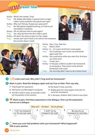 Bobby: What’s the matter, Ting?
Ting: 2K%REE0LVV%DNHULVJRLQJWREHVRDQJU
,GLGQŔWVHQGP0DWKVKRPHZRUNODVWQLJKW
Bobby: :KQRW'LGRXIRUJHWRXUSDVVZRUG
Ting: 1R0ODSWRSVWRSSHGZRUNLQJVR,KDGWRXVH
PEURWKHUŔVFRPSXWHU
Bobby: Oh no! Did you have to start again?
Ting: HV,GLGEXWWKHQWKH:L)LGLGQŔWZRUN
Bobby: 2KGHDURXKDYHWRJLYHLWWRKHUWRGD
Ting: ,NQRZEXW,GRQŔWKDYHLW,WŔVVWLOORQWKHFRPSXWHU
2XUSULQWHUGRHVQŔWZRUN
Bobby: +HUH7LQJ7DNHWKLV
Ting: What’s that?
Bobby: (U,WŔVDSHQ$QGKHUHŔVVRPHSDSHU
Ting: You’re joking! I can’t write my homework
again with this!
Bobby: RXFRXOGZULWHZKHQRXZHUHĬ
YH$QGRX
can write now!
Ting: ,NQRZEXW
Bobby: In the past, children couldn’t do homework
RQFRPSXWHUV7KHKDGWRZULWHDOOWKHLU
KRPHZRUNZLWKDSHQ
Ting: Yes, but they didn’t have to do it three times!
1
2 Work in pairs. Read the dialogue again and say True or False. Then say why.
1 7LQJIRUJRWKHUSDVVZRUG
2 6KHKDGWRXVH0LVV%DNHUŔVFRPSXWHU
3 The Wi-Fi didn’t work, so she didn’t send
KHUKRPHZRUNWRWKHWHDFKHU
3 Work in pairs. Find these expressions in the dialogue. Then use the expressions
and act out a dialogue.
Why not? Oh dear! You’re joking!
4 Have you ever had problems with your homework? What happened?
Talk to your partner.
(…)
1 I left my homework
on the bus last week.
(…)
2 ,GLGQ·WGRP
homework last night.
(…)
3 My dog ate my
homework on Saturday.
5 Bobby gives her some paper and a pen to
ZULWHKHUKRPHZRUN
6 ,QWKHSDVWFKLOGUHQGLGQŔWKDYHWRXVHDSHQ
22
Lesson 2
Team Talk
WOW!
WOW!
twenty-two
2.3
Listen and read. Why didn’t Ting send her homework?
4 6KHGRHVQŔWKDYHDSULQWHU
 