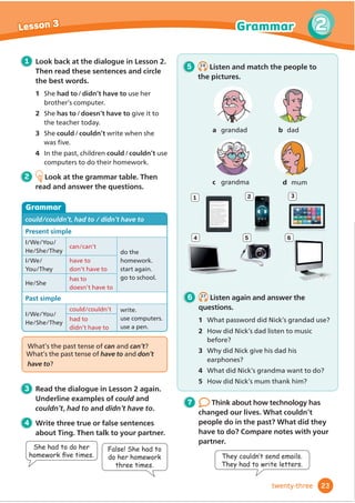 a grandad b dad
c grandma d mum
4
2
5 6
3
5 2.6
Listen and match the people to
the pictures.
1 Look back at the dialogue in Lesson 2.
Then read these sentences and circle
the best words.
1 6KHhad to/didn’t have to use her
EURWKHUŔVFRPSXWHU
2 6KHhas to/doesn’t have to give it to
WKHWHDFKHUWRGD
3 6KHcould/couldn’t write when she
ZDVĬ
YH
4 In the past, children could/couldn’t use
FRPSXWHUVWRGRWKHLUKRPHZRUN
2 Look at the grammar table. Then
read and answer the questions.
Grammar
could/couldn’t, had to / didn’t have to
Present simple
I/We/You/
+H6KH7KH
can/can’t
do the
KRPHZRUN
VWDUWDJDLQ
JRWRVFKRRO
I/We/
You/They
have to
don’t have to
+H6KH
has to
doesn’t have to
Past simple
I/We/You/
+H6KH7KH
could/couldn’t ZULWH
XVHFRPSXWHUV
XVHDSHQ
had to
didn’t have to
7 Think about how technology has
changed our lives. What couldn’t
people do in the past? What did they
have to do? Compare notes with your
partner.
:KDWŔVWKHSDVWWHQVHRIcan and can’t?
:KDWŔVWKHSDVWWHQVHRIhaveto and don’t
have to?
3 Read the dialogue in Lesson 2 again.
Underline examples of could and
couldn’t, had to and didn’t have to.
4 Write three true or false sentences
about Ting. Then talk to your partner.
7KHFRXOGQ·WVHQGHPDLOV
They had to write letters.
She had to do her
KRPHZRUNÀ
YHWLPHV
False! She had to
do her homework
three times.
6 2.7
Listen again and answer the
questions.
1 What password did Nick’s grandad use?
2 How did Nick’s dad listen to music
EHIRUH
3 Why did Nick give his dad his
earphones?
4 What did Nick’s grandma want to do?
5 How did Nick’s mum thank him?
1
Eddie was drawing the palace in
‘Hurry, Eddie! We’re late,’ called Carrie.
They ran to the steps at the front
‘Welcome to Bingley Palace,’ said
the guide as they walked through the
entrance into a big hall with high ceilings.
They followed her up the stairs to a
FRUULGRURQWKHo
UVWp
RRU
‘This is Lady Charlotte’ she said, pointing
to a picture on the wall.‘She lived here
many years ago. She painted lots of these
pictures, but some of them got lost’.
‘Look! The painting of the palace is
wrong!’ said Eddie. He was holding his
sketchbook next to the picture.‘There are
only two windows in the tower.’
‘Maybe you didn’t see the third
window,’ said Carrie.
23
2
2
Lesson 3 Grammar
twenty-three
 