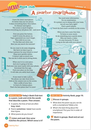 I have the latest smartphone.
It’s better than my last phone.
It does everything faster than before.
It’s thinner and lighter,
The screen is much brighter.
It does everything my old phone did – and more!
First you press this button.
Look! It turns the phone on.
Type a password you won’t forget.
Then click on an icon,
Try the blue and white one.
Now you can search the internet!
Do you want to do some shopping,
But have no time to go in,
To buy a present for your friend in town?
Shop more quickly online,
It doesn’t take so much time,
You can do it while you’re sitting down.
When you’re in a new place,
And you’re going to be late,
Find your way more easily with your phone.
Download this free app,
Find your place on the map,
It will take you safely back home.
If you want to take a photo,
The phone can take them better,
Click on the camera icon on the screen.
7DNHDVHOğ
HRIRXUIDFH
In front of a famous place,
That’s the best photo that I’ve seen!
You need some information,
For an examination,
Or a project you’re doing with your team.
Are all your facts right?
Find a good website,
Check the facts more carefully on the screen.
When you have some free time,
To listen to some music,
Or do something more quietly alone,
Why not watch a video,
Or your favourite TV show,
Lying on the sofa with your phone?
1 Before you read Today’s Book Club text
is a poem. Look and circle the words
that describe a poem. Then answer.
1 ,QSRHPVWKHOLQHVRIWH[WDUHRIWHQ
long/short
2 Poems sometimes/never have words
WKDWUKPH
3 What poems do you know?
2
3 After you read Activity Book, page 19.
4 Discuss in groups.
1 What does the poem say you can do
ZLWKDVPDUWSKRQH0DNHDOLVW
2 What’s the best thing about the
VPDUWSKRQH3XWRXUOLVWLQRUGHURI
LPSRUWDQFH
5 Work in groups. Read and act out
the poem.
24
Book club Lesson 4
WOW!
WOW!
twenty-four
2.9
Listen and read. One verse
matches the picture. Which verse is it?
 