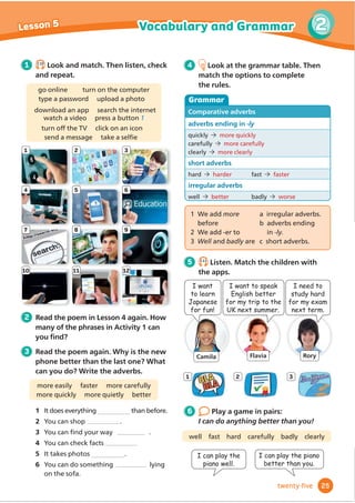 Camila Flavia Rory
7 8 9
1 2 3
4 5 6
10 11 12
I want
to learn
Japanese
for fun!
I want to speak
English better
for my trip to the
UK next summer.
I need to
study hard
for my exam
next term.
1 2.10
Look and match. Then listen, check
and repeat.
4 Look at the grammar table. Then
match the options to complete
the rules.
Grammar
Comparative adverbs
adverbs ending in -ly
quickly more quickly
FDUHIXOO PRUHFDUHIXOO
clearly more clearly
short adverbs
hard harder IDVW IDVWHU
irregular adverbs
well better badly worse
go online turn on the computer
type a password upload a photo
download an app search the internet
watch a video press a button 1
WXUQRı
WKH79 FOLFNRQDQLFRQ
VHQGDPHVVDJH WDNHDVHOĬ
H
2 Read the poem in Lesson 4 again. How
many of the phrases in Activity 1 can
RXĬ
QG
3 Read the poem again. Why is the new
phone better than the last one? What
can you do? Write the adverbs.
PRUHHDVLO IDVWHU PRUHFDUHIXOO
more quickly more quietly better
1 It does everything WKDQEHIRUH
2 You can shop 
3 RXFDQĬ
QGRXUZD 
4 RXFDQFKHFNIDFWV
more carefully
5 It takes photos 
6 You can do something lying
RQWKHVRID
1 2 3
1 We add more
EHIRUH
2 We add -er to
3 Well and badly are
D LUUHJXODUDGYHUEV
b adverbs ending
in -ly.
F VKRUWDGYHUEV
5 2.11
Listen. Match the children with
the apps.
6 Play a game in pairs:
I can do anything better than you!
I can play the
piano well.
ZHOO IDVW KDUG FDUHIXOO EDGO FOHDUO
I can play the piano
better than you.
25
2
Vocabulary and Grammar
Lesson 5
twenty-ﬁve
more quickly
more easily
more quietly
 