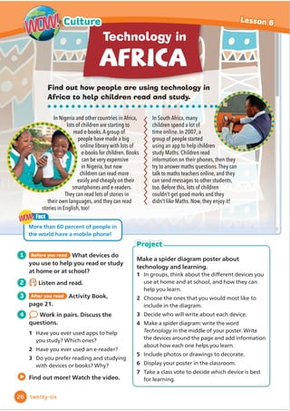 Find out how people are using technology in
Africa to help children read and study.
In Nigeria and other countries in Africa,
lots of children are starting to
read e-books.A group of
people have made a big
online library with lots of
e-books for children. Books
can be very expensive
in Nigeria, but now
children can read more
easily and cheaply on their
smartphones and e-readers.
They can read lots of stories in
their own languages, and they can read
stories in English, too!
In South Africa, many
children spend a lot of
time online. In 2007, a
group of people started
using an app to help children
study Maths. Children read
information on their phones, then they
try to answer maths questions.They can
talk to maths teachers online, and they
can send messages to other students,
too. Before this, lots of children
couldn’t get good marks and they
didn’t like Maths. Now, they enjoy it!
Technology in
Fact
More than 60 percent of people in
the world have a mobile phone!
WOW!
WOW!
Make a spider diagram poster about
technology and learning.
1 In groups, WKLQNDERXWWKHGLı
HUHQWGHYLFHVRX
use at home and at school, and how they can
KHOSRXOHDUQ
2 Choose the ones that you would most like to
LQFOXGHLQWKHGLDJUDP
3 'HFLGHZKRZLOOZULWHDERXWHDFKGHYLFH
4 Make a spider diagram: write the word
Technology LQWKHPLGGOHRIRXUposter:ULWH
WKHGHYLFHVDURXQGWKHSDJHDQGDGGLQIRUPDWLRQ
about how each one helpsRXOHDUQ
5 ,QFOXGHSKRWRVRUGUDZLQJVWRGHFRUDWH
6 'LVSODRXUSRVWHULQWKHFODVVURRP
7 Take a class vote to decide which device is best
IRUOHDUQLQJ
Project
1 Before you read What devices do
you use to help you read or study
at home or at school?
2 2.13
Listen and read.
3 After you read Activity Book,
page 21.
4 Work in pairs. Discuss the
questions.
1 Have you ever used apps to help
you study? Which ones?
2 Have you ever used an e-reader?
3 'RRXSUHIHUUHDGLQJDQGVWXGLQJ
with devices or books? Why?
Find out more! Watch the video.
26
Lesson 6
Culture
WOW!
WOW!
twenty-six
 