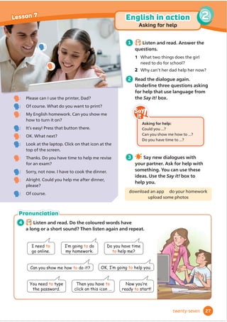 4 2.16
Listen and read. Do the coloured words have
a long or a short sound? Then listen again and repeat.
Pronunciation
Please can I use the printer, Dad?
2IFRXUVH:KDWGRRXZDQWWRSULQW
0(QJOLVKKRPHZRUNDQRXVKRZPH
how to turn it on?
,WŔVHDV3UHVVWKDWEXWWRQWKHUH
2.:KDWQH[W
/RRNDWWKHODSWRSOLFNRQWKDWLFRQDWWKH
WRSRIWKHVFUHHQ
7KDQNV'RRXKDYHWLPHWRKHOSPHUHYLVH
IRUDQH[DP
6RUUQRWQRZ,KDYHWRFRRNWKHGLQQHU
$OULJKWRXOGRXKHOSPHDIWHUGLQQHU
please?
2IFRXUVH
1 2.15
Listen and read. Answer the
questions.
1 What two things does the girl
QHHGWRGRIRUVFKRRO
Why can’t her dad help her now?
2 Read the dialogue again.
Underline three questions asking
for help that use language from
the Say it! box.
3 Say new dialogues with
your partner. Ask for help with
something. You can use these
ideas. Use the Say it! box to
help you.
download an app do your homework
upload some photos
,·PJRLQJto do
my homework.
7KHQRXKDYHto
click on this icon ...
1RZRX·UH
ready to start!
I need to
go online.
'RRXKDYHWLPH
to help me?
2.,·PJRLQJto help you.
You need to type
the password.
Can you show me how to do it?
Asking for help:
RXOGRX
DQRXVKRZPHKRZWR
'RRXKDYHWLPHWR
27
2
Lesson 7 English in action
Asking for help
twenty-seven
2
 