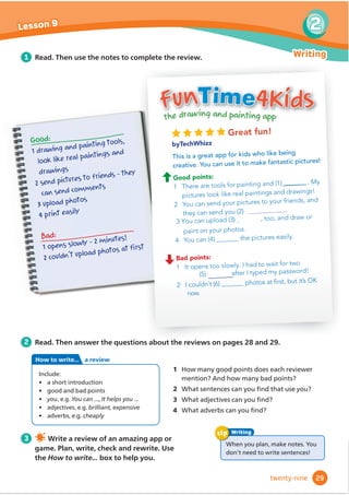 Great fun!
byTechWhizz
This is a great app for kids who like being
creative. You can use it to make fantastic pictures!
Good points:
1 There are tools for painting and (1) . My
pictures look like real paintings and drawings!
2 You can send your pictures to your friends, and
they can send you (2) @@@@@@@@@@@@@@
3 You can upload (3) , too, and draw or
paint on your photos.
4 You can (4) the pictures easily.
Bad points:
1 It opens too slowly. I had to wait for two
(5) after I typed my password!
2 I couldn’t (6) SKRWRVDWğ
UVWEXWLWłV2.
now.
the drawing and painting app
FunTime4Kids
1 Read. Then use the notes to complete the review.
2 Read. Then answer the questions about the reviews on pages 28 and 29.
3 Write a review of an amazing app or
game. Plan, write, check and rewrite. Use
the How to write... box to help you.
1 How many good points does each reviewer
PHQWLRQ$QGKRZPDQEDGSRLQWV
2 :KDWVHQWHQFHVFDQRXĬ
QGWKDWXVHyou?
3 :KDWDGMHFWLYHVFDQRXĬ
QG
4 :KDWDGYHUEVFDQRXĬ
QG
:KHQRXSODQPDNHQRWHVRX
don’t need to write sentences!
Writing
tip
Good:
1 drawing and painting tools,
look like real paintings and
drawings
2 send pictures to friends – they
can send comments
3 upload photos
4 print easily
Bad:
1 opens slowly – 2 minutes!
2 couldn’t upload photos at ﬁrst
29
2
Lesson 9
Writing
twenty-nine
Include:
• a short introduction
• good and bad points
• youHJYou can  It helps you 
ş DGMHFWLYHVHJbrilliant, expensive
ş DGYHUEVHJcheaply
How to write... a review
@@@@@@@
@@@@@@@@@
 