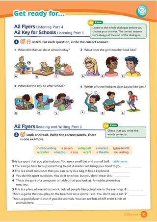 A2 Flyers Listening Part 4
A2 Key for Schools Listening Part 1
A2 FlyersReading and Writing Part 1
/LVWHQWRWKHZKROHGLDORJXHEHIRUHRX
FKRRVHRXUDQVZHU7KHFRUUHFWDQVZHU
LVQŔWDOZDVDWWKHHQGRIWKHGLDORJXH
Exam
tip
1 2.20
Listen. For each question, circle the correct answer.
2 Look and read. Write the correct words. There
is one example.
Check that you write the
ZRUGVFRUUHFWO
Exam
tip
snowboarding a screen volleyball a market table tennis
a printer a laptop D]RR DFDIØ a theatre ice skating
1 What did Michael do at school today? 2 What does the girl’s teacher look like?
3 :KDWGLGWKHERGRDIWHUVFKRRO 4 :KLFKRIWKHVHKREELHVGRHV/RXLVHOLNHEHVW
A A
A
A
B B
B
B
C C
C
C
This LVDVSRUWWKDWRXSODLQGRRUVRXXVHDVPDOOEDWDQGDVPDOOEDOO table tennis
3 RXGRWKLVVSRUWRXWGRRUVRXGRLWRQVQRZEXWRXGRQŔWZHDUVNLV
4 7KLVLVWKHSDUWRIDFRPSXWHURUWDEOHWWKDWRXORRNDW$PRELOHSKRQHKDV
RQHWRRscreen
57KLVLVDSODFHZKHUHDFWRUVZRUN/RWVRISHRSOHOLNHJRLQJKHUHLQWKHHYHQLQJV6
7KLVLVDJDPHWKDWRXSODRQWKHEHDFKRURQDVSRUWV LHOGRXGRQŔWXVHDEDW7
7KLVLVDJRRGSODFHWRYLVLWLIRXOLNHDQLPDOVRXFDQVHHORWVRIGLıHUHQWNLQGVRI
31
2
Get ready for...
thirty-one
1 RXFDQJRKHUHWREXVRPHWKLQJWRHDW$ZDLWHUZLOOEULQJRXUIRRGWRRX
27KLVLVDVPDOOFRPSXWHUWKDWRXFDQFDUULQDEDJ,WKDVDNHERDUG
snowboarding
DQLPDOVKHUH
 
