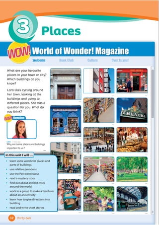 World of Wonder! Magazine
Book Club Culture Over to you!
Welcome
...
... ...
...
... ...
...
... ...
...
...
...
...
...
What are your favourite
places in your town or city?
Which buildings do you
know?
Lara likes cycling around
her town, looking at the
buildings and going to
diﬀerent places. She has a
question for you. What do
you think?
WOW!
WOW!
Lara 1 hour ago
Why are some places and buildings
important to us?
...
Question
WOW!
WOW!
• learn some words for places and
parts of buildings
• use relative pronouns
• use the Past continuous
• read a mystery story
• 
Ĭ
QGRXWDERXWDQFLHQWFLWLHV
around the world
• work in a group to make a brochure
about an ancient city
• learn how to give directions in a
building
• read and write short stories
In this unit I will …
32 thirty-two
Places
3
 