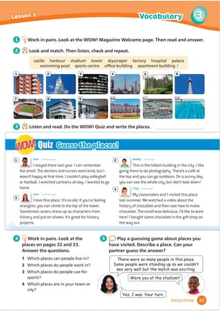 I stayed there last year. I can remember
the smell. The doctors and nurses were kind, but I
wasn’t happy at that time. I couldn’t play volleyball
or football. I watched cartoons all day. I wanted to go
home.
Arlo 5 minutes ago
3
My classmates and I visited this place
last summer. We watched a video about the
history of chocolate and then saw how to make
chocolate. The smell was delicious. I’d like to work
here! I bought some chocolate in the gift shop on
the way out.
4
1 2
This is the tallest building in the city. I like
going there to do photography. There’s a café at
the top and you can go outdoors. On a sunny day
you can see the whole city, but don’t look down!
Bobby 1 hour ago
I love this place. It’s so old. If you’re feeling
energetic you can climb to the top of the tower.
Sometimes actors dress up as characters from
history and put on shows. It’s great for history
projects.
Lara 7 minutes ago
Quiz
WOW!
WOW! Guess the places!
There were so many people in this place.
6RPHSHRSOHZHUHVWDQGLQJXSVRZHFRXOGQ·W
see very well but the match was exciting.
Were you at the stadium?
Yes, I was. Your turn.
1
7
2
8
3
9
4 5 6
10 11 12
4 Work in pairs. Look at the
places on pages 32 and 33.
Answer the questions.
2 Which places do people work in?
3 Which places do people use for
sports?
4 Which places are in your town or
5 Play a guessing game about places you
have visited. Describe a place. Can your
partner guess the answer?
1 Work in pairs. Look at the WOW! Magazine Welcome page. Then read and answer.
2 3.1
Look and match. Then listen, check and repeat.
castle harbour stadium tower skyscraper factory hospital palace
VZLPPLQJSRRO VSRUWVFHQWUH Rİ
FHEXLOGLQJ DSDUWPHQWEXLOGLQJ1
3 3.2
Listen and read. Do the WOW! Quiz and write the places.
33
Vocabulary 3
Lesson 1
thirty-three
Ting 3 hours ago
1 Which places can people live in?
city?
 