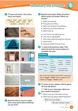 Eddie was drawing the palace in his sketchbook.
‘Hurry, Eddie! We’re late,’ called Carrie.
They ran to the steps at the front of the palace.
‘Welcome to Bingley Palace,’ said the guide as they
walked through the entrance into a big hall with high
ceilings. They followed her up the stairs to a corridor
QPVJG̞
TUV̟
QQT
‘This is Lady Charlotte’, she said, pointing to a picture on
the wall. ‘She lived here many years ago. She painted lots
of pictures, but some of them got lost.’
‘Look! The painting of the palace is wrong!’ said Eddie.
He was holding his sketchbook next to the picture. ‘There
are only two windows in the tower.’
‘Maybe you didn’t see the third window,’ said Carrie.
‘No way! I think there’s a secret room,’ thought Eddie.
He was touching a bookcase when suddenly it moved
and he fell. Everything went black.
‘Hello.’ It was a young girl in a long, green dress.
‘Oh hello. I’m Eddie!’ he said. ‘I’m an artist, too!’
‘Here,’ said the girl, giving him a paintbrush. ‘I’m bored
painting here alone. We can paint together!’
‘Eddie, wake up! What were you doing?’ Carrie was talking
to him kindly. ‘You fell down some stairs. You found a secret
room. Lord Bingley wants to see you.’
‘Oh really?’ Eddie answered. He got up quickly and went
to see Lord Bingley.
‘You found my grandmother’s paintings,’ said Lord Bingley.
‘Thank you! Oh dear! Are you OK?’
‘No, it’s just my leg,’ said Eddie. ‘Wait a minute!’ He took
something from his pocket. ‘It’s the paintbrush I was
RCKPVKPIYKVJ5QPQY+ECP̞
PKUJO[RKEVWTGo
1 Before you read Today’s Book Club text is a
mystery story. Look and circle the words that
describe a mystery story. Then answer.
1 There is always a puzzle to solve/a journey
somewhere.
2 One character is often a kindRIGHWHFWLYH/
a princess.
3 What mystery stories do you know?
2 3.9
Listen and read. Then answer the questions.
1 What do Eddie and Lady Charlotte both like
3 After you read Activity Book,
page 31.
4 Discuss in groups.
1 Do you think Eddie really met
Lady Charlotte?
2 Why do you think the paintings
were in the secret room?
5 Work in groups. Plan and
ZULWHDGLı
HUHQWHQGLQJWR
the story. Change the last
paragraph.
36
Book club Lesson 4
WOW!
WOW!
thirty-six
doing?
2 Why is Lord Bingley happy?
 