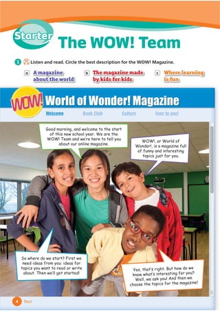 a A magazine
about the world
b The magazine made
by kids for kids
c Where learning
is fun
World of Wonder! Magazine
Book Club Culture Over to you!
Welcome
WOW!
WOW!
Good morning, and welcome to the start
of this new school year. We are the
:2:7HDPDQGZH·UHKHUHWRWHOORX
DERXWRXURQOLQHPDJD]LQH
WOW!, or World of
:RQGHULVDPDJD]LQHIXOO
RIIXQQDQGLQWHUHVWLQJ
WRSLFVMXVWIRURX
HVWKDW·VULJKW%XWKRZGRZH
NQRZZKDW·VLQWHUHVWLQJIRURX
:HOOZHDVNRX$QGWKHQZH
FKRRVHWKHWRSLFVIRUWKHPDJD]LQH
6RZKHUHGRZHVWDUW)LUVWZH
QHHGLGHDVIURPRXLGHDVIRU
WRSLFVRXZDQWWRUHDGRUZULWH
DERXW7KHQZH·OOJHWVWDUWHG
4
The WOW! Team
four
1 S1
Listen and read. Circle the best description for the WOW! Magazine.
Starter
 