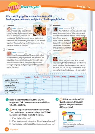 World of Wonder! Magazine
Book Club Culture Over to you!
Welcome
... ... ...
... ... ...
... ... ...
... ... ...
Do you sometimes help at
home? Look at the photos
here. How many jobs at
home do you know?
Bobby loves doing the
gardening, but he hates
tidying up. He has a
question for you. What do
you think?
WOW!
WOW!
Bobby 6 hours ago
How can we make our homes
happy places?
...
Question
WOW!
WOW!
• learn some words for jobs at home
and things in the kitchen
• use the Present perfect tense with
already, just and yet
• use sense verbs (look, smell, taste,
sound, feel)
• read a playscript
• 
Ĭ
QGRXWDERXWWUDGLWLRQDOIRRG
around the world
• work in a group to make a poster
about traditional food
• OHDUQKRZWRRı
HUWRKHOS
• read and write recipes
In this unit I will …
48 forty-eight
Happy homes
4
 