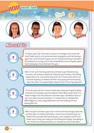 ?
1
?
2
?
3
?
4
About Us
6
Team Talk
WOW!
WOW!
six
I’m eleven years old. I have dark, curly hair. I’m energetic and I never feel
tired! People say I’m a fun person because I play games and I like having a
good time. I love all kinds of sports, too. It’s my favourite thing in the world. I
like football and running, and I’m tall, so basketball is one of my best sports.
I started playing in the school team this year.
Hello. I’m ten and I have long, dark hair and brown eyes. My friends say
I’m pretty. I think they’re being kind! They also say I’m bossy. I love telling
people what to do. I just want to help, that’s all! I’m also brave and I’m not
scared of anything. I travelled a lot when I was young and I love learning
about the world. I can speak English, Spanish and I’m learning Japanese!
Hi! I’m ten years old, too. I think I’m quite clever because I’m good at Maths
and Science. And people say I’m handsome! Haha! What do you think? I’m
medium height and I have dark hair and brown eyes. I like Natural Science
and I care about animals and plants. I’m creative, too, so I designed the
WOW! Magazine. I have a dog called Storm and I love walking him and
looking after him.
Hello, everyone! I’m eleven years old. I’m short and I have straight, black hair
and dark eyes. I’m chatty and friendly. I came to this school last year, but
I talked a lot and made new friends quickly. I love computers and ICT, too.
People say I’m noisy, but really I just like talking and singing. I love going to
the cinema and visiting new places, so I always have lots to talk about!
Lara
Arlo Ting
Bobby
 
