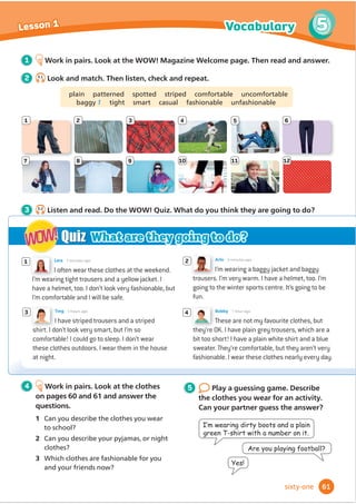 We sometimes use the Present perfect with
already, just and yet.
We use already / just / yet when we have
done something a short time ago.
We use already / just / yet when we have
done something earlier than someone
expected.
We use already / just / yet in negative
sentences and questions to talk or ask
about something we haven’t done, but we
are going to do soon.
3 Read the dialogue in Lesson 2 again.
Underline examples of already, just
and yet.
4 Write three questions about the
dialogue in Lesson 2. Then work in
pairs and ask and answer.
1R,KDYHQ·W
Have you done your
homework yet?
5 4.6
Listen and match the people
to the jobs.
1 Mum a make a cake
2 Dad b vacuum the carpet
3 Ella c lay the table
4 George d do the washing-up
5 Grandma e empty the bins
f load the dishwasher
g water the plants
h clear the table
6 4.7
Listen again and answer
the questions.
1 Whose party is it?
2 What has George already done?
3 Why isn’t Dad there?
4 How does Grandma get there?
5 What is Dad going to do?
1 Look back at the dialogue in Lesson 2.
What have they done? What haven’t
they done?
tidy up make the cake clear the table
load the dishwasher do the washing-up
VZHHSWKHĭ
RRU YDFXXPWKHĭ
RRU
empty the bins
2 Look at the grammar table. Then
read and circle the correct options to
complete the rules.
Grammar
Present perfect with already, just and yet
I’ve
He’s
They’ve
already
just
VZHSWWKHĭ
RRU
eaten lunch.
loaded the dishwasher.
taken the dog for a walk.
I haven’t
She hasn’t
watered the plants
cleared the table
yet.
Have you
Has anyone
emptied the bins
done the washing-up
yet?
7 Which jobs do you have to do
most days? Which have you already
done? Which haven’t you done yet?
Write them in two lists. Compare your
lists with your partner. Who has done
more jobs today?
Have they made
the cake yet?
HVWKH·YHalready
made the cake.
Have you made
your bed yet?
HV,KDYH,·YH
MXVWÀ
QLVKHG
51
4
4
Lesson 3 Grammar
ﬁfty-one

 