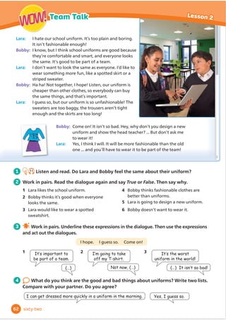 Scene 5:
Narrator: In the park, Anansi was
feeling hungry when he felt
something.
Anansi: Hooray! Lunch is ready at
Ronny’s house! Oh! That’s Kiki! And
now Henry! Ouch!
Narrator: Eight friends were pulling the
web at the same time. Anansi’s legs
were growing longer and thinner ...
Scene 6:
Narrator: Anansi jumped in the river
to escape from his friends.
Anansi: Oh no! I can’t go
for lunch now.
Narrator
Anansi the spider
Ronny the rabbit
Cast:
Scene 2:
Narrator: On his way to the park, Anansi
met Kiki.
Kiki: Hi, Anansi. I’ve just been shopping.
Come for lunch! I’ve already baked a cake.
Anansi: Mmm ... It smells like chocolate cake!
Kiki::KDWDPHVV,KDYHWRVZHHSWKHĭ
RRU
It doesn’t look clean.
Anansi: Oh! I’ll come back. Pull my web later.
Scene 4:
Narrator: Anansi saw his friend, Lulu.
Lulu: Hi, Anansi. Come in! I’ve already
made lunch.
Anansi: I’m sure it will taste delicious.
Lulu: I’ve added salt and pepper and I’ve
just put it in the oven. Let’s lay the table.
We need knives, forks and spoons.
Anansi: Oh! I can come later. Just pull
my web.
Narrator: Anansi met four more friends
and they all invited him to eat. He said
the same thing.
Scene 3:
Narrator: Anansi was walking
past Henry’s house.
Henry: Anansi! Come for lunch!
I’ve already chopped the vegetables.
You can help me boil them ...
Anansi: I’ll come back later.
Just pull my web.
Scene 1:
Narrator: Anansi was walking past
Ronny’s house when he smelt something.
Anansi: Mmm ... that smells good!
Ronny: Hi, Anansi. Have you had lunch yet?
Anansi: No. What are you cooking?
Ronny: ,KDYHQŔWĬ
QLVKHGHWEXWRX
can help. Here’s a knife.
Anansi: Oh, that’s OK. Just pull my web
and I’ll come back when it’s ready.
Friends of Anansi:
Freddie the frog, Felix the fox,
Bill the badger and Horace the hedgehog
Kiki the monkey
Henry the tortoise
Lulu the mouse
1 Before you read Today’s Book Club text is
a playscript. Look and circle the words
that describe a playscript. Then answer.
1 There is a list of characters/places at the
beginning.
2 'Lı
HUHQWSDUWVRIWKHSODVFULSWDUHFDOOHG
chapters/scenes.
3 What playscripts have you read?
2 4.9
Listen and read. Then answer the
questions.
1 How many friends did Anansi meet?
2 Why did he want to come back later?
3 After you read Activity Book, page 45.
4 Discuss in groups.
1 Why do you think that Anansi didn’t
want to help his friends?
2 What important things can we learn
from the story?
5 Work in groups. Write four
more scenes, between scene 4 and
scene 5, where Anansi meets four
more friends. Their names are in the
Cast at the top.
52
Book club Lesson 4
WOW!
WOW!
ﬁfty-two
 