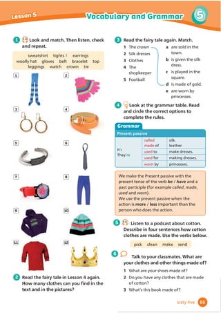 4 4.16
Listen and read. Do the questions go up or down? Then listen again and repeat.
Pronunciation
Hi, Mum. What are you doing?
I’m emptying the dishwasher. After
that, I’m going to cook dinner.
Can I help you?
Yes, of course.
Do you want me to help, too?
Yes, please!
What’s for dinner?
Noodles with chicken and
vegetables. Here’s the recipe.
Mmm, that looks delicious. I’ll chop
the vegetables.
Thank you.
Shall I cook the noodles?
That would be great. I’ve already
boiled the water.
What do you want us to do now?
How about laying the table? We
need knives and forks and plates ...
No, we don’t need knives and
forks. Let’s use chopsticks!
1 4.15
Listen and read. Answer the questions.
1 What are they going to have for dinner?
2 How are the children going to help with the
2  5HDGWKHGLDORJXHDJDLQ)LQGĬ
YHRı
HUV
that use language from the Say it! box.
3 Act out new dialogues with your
partner. Say what you’re going to do and
Rı
HUWRKHOS8VHWKHSay it! box to help you.
clean the kitchen make a pizza
tidy my room
Can I help you with the dinner? 6KDOO,VZHHSWKHÁ
RRU
What do you want me to do? :KHUH·VPIDYRXULWHSODWH
:KR·VJRLQJWRGR
the washing-up?
Where are the
knives and forks?
Is this your favourite food? Mum, can I make a cake?
Do you want me to
do the washing-up?
,·PJRLQJWRFOHDQWKHNLWFKHQ
55
4
Lesson 7 English in action
ﬁfty-ﬁve
Oﬀering to help
2ı
HULQJWRKHOS
I’ll ...
Shall I ...?
Do you want me to ...?
Can I help you?
What do you want me/us to do (now)?
4
dinner? Say three jobs.
 