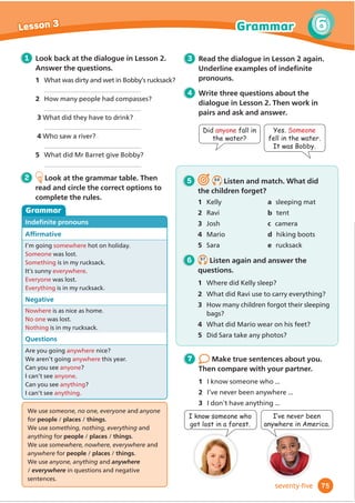 A
A
A
B
B
B
C
C
C
6 5.7
Listen again and answer the
questions.
1 Why doesn’t the boy like the striped
2 Which jacket is cheaper than the others?
3 What does Pete’s sister look like?
4 What’s Pete’s sister wearing?
5 :KFDQŔW0XPĬ
QG0LOOŔVGDG
6 What’s Milly’s dad’s favourite hat like?
2 Which girl is Pete’s sister?
3 Which man is Milly’s dad?
5 5.6
Listen and choose the correct
answers.
1 Which jacket does the boy like best?
Grammar
1 Look back at the dialogue in Lesson
What’s the uniform like? Circle
adjectives that describe it.
baggy tight plain boring
smart fun spotted striped
fashionable comfortable
cheap unfashionable long
2 Look at the grammar table. Then
read and circle the correct options to
complete the rules.
too and not ... enough
The sweater
is too plain.
isn’t fashionable enough.
These trousers
They
are too baggy.
aren’t tight enough.
7 Think about your clothes at
home. Talk to your partner.
1 What clothes do you have?
2 What do you like? Why?
3 What don’t you like? Why not?
,KDYHDQHZMDFNHW,OLNHLWEHFDXVH
LW·VUHDOOFRPIRUWDEOHDQGIDVKLRQDEOH
,DJUHH,WLVQ·W
WLJKWHQRXJK
/DUD·VVZHDWHULVWRREDJJ
63
5
5
Lesson 3 Grammar
sixty-three
Too goes before / after adjectives.
The opposite of too ... is not ... enough.
Enough goes before / after adjectives.
3 Read the dialogue in Lesson 2 again.
Circle examples of too and not ...
enough.
4 What do you think about Lara
and Bobby’s uniform? Write three
sentences. Then talk to your partner.
Do you agree?
jacket?
 