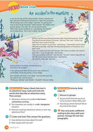 1 Before you read Today’s Book Club text is a
modern fairy tale. Look and circle the words
that describe a fairy tale. Then answer.
1 They often start/end with ‘Once upon a time ...’
2 They usually have a happy/an unhappy ending.
3 Which fairy tales do you know?
2 5.9
Listen and read. Then answer the questions.
1 Was the princess happier at the beginning
of the story or at the end?
2 What were her clothes like at the beginning
of the story and at the end?
3 After you read Activity Book,
page 57.
4 Discuss in groups.
1 Why do you think the princess
was happier at the end of the
story?
2 What important things can we
learn from the story?
5 Work in groups. Write a
GLı
HUHQWHQGLQJIRUWKHVWRU
Once upon a time, there was a princess who lived in a
palace with the king and queen. Princess Priscilla had lots
of clothes and games, but she was unhappy. One morning,
she was looking at her diary when she noticed the date.
‘It’s the 21st century!’ she cried. ‘Why am I wearing this
unfashionable dress and this uncomfortable crown made
of gold?’
She had an idea. She took off her crown and ran down the
stairs. She put on her father’s coat and hurried to the bus
stop.
In town, Priscilla ran through the market. ‘Buy my
bracelets,’ said a man. ‘They’re made of silver.’
‘Beautiful leather shoes!’ said a woman.
‘They’re made in Italy.’
‘No, thank you!’ shouted
Priscilla.
At last, she arrived at the shop. She tried on some
comfortable leggings, a striped sweatshirt, a spotted
hat and some trainers.
‘I’d like these clothes,’ she said, ‘and you can sell
this dress.’ The shopkeeper looked surprised.
‘Really?’ he said. ‘The fabric is beautiful!’
‘It’s called silk,’ said Priscilla. ‘It’s used to make
dresses that are worn by princesses.’
Priscilla ran out of the shop. ‘Do you want to play?’
asked some children who were playing football in
the square. ‘Oh, yes please!’ said Priscilla, kicking
the ball.
Later, at the palace, the king and queen didn’t
recognise their daughter. It wasn’t the clothes; it
was her enormous smile. From that day, Priscilla
often played with her new friends from the town
and they all lived happily ever after.
64
Book club Lesson 4
WOW!
WOW!
sixty-four
 