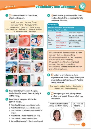 12
9 10
7 8
5 6
3 4
1 2
11
1 5.10
Look and match. Then listen, check
and repeat.
sweatshirt tights 1 earrings
woolly hat gloves belt bracelet top
leggings watch crown tie
3 Read the fairy tale again. Match.
1 The crown
2 Silk dresses
3 Clothes
4 The
shopkeeper
5 Football
a are sold in the
town.
b is given the silk
dress.
c is played in the
square.
d is made of gold.
e are worn by
princesses.
4 Look at the grammar table. Read
and circle the correct options to
complete the rules.
Grammar
Present passive
It’s
They’re
called
made of
silk.
leather.
used to make dresses.
used for making dresses.
worn by princesses.
2 Read the fairy tale in Lesson 4 again.
+RZPDQFORWKHVFDQRXĬ
QGLQWKH
text and in the pictures?
We make the Present passive with the
present tense of the verb be / have and a
past participle (for example called, made,
used and worn).
We use the present passive when the
action is more / less important than the
person who does the action.
5 5.11
Listen to a podcast about cotton.
Describe in four sentences how cotton
clothes are made. Use the verbs below.
pick clean make send
6
Talk to your classmates. What are
your clothes and other things made of?
1 What are your shoes made of?
2 Do you have any clothes that are made
of cotton?
3 What’s this book made of?
65
5
Vocabulary and Grammar
Lesson 5
sixty-ﬁve
 