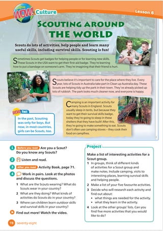 1 Before you read What traditional clothes
do people wear in your country? When
do they wear them?
2 5.13
Listen and read.
3 After you read Activity Book, page 59.
4 Work in pairs. Talk about the
clothes in the photos.
1 Do people in your country wear
traditional clothes like these?
2 Which of these clothes do you like best?
3 Do you ever wear traditional clothes?
Find out more! Watch the video.
Different countries have different traditional clothes.
Traditional clothes are often worn
at festivals and celebrations.
Traditional
clothes
A kilt is a traditional patterned skirt that is worn by men,
women and children on special days in Scotland. It’s made
of wool. This boy is also wearing a white top and long white
socks. He looks very smart. He’s playing the bagpipes,
a traditional Scottish musical instrument.
These men are watching a horse race at the
Todos Santos festival in Guatemala. They
are wearing hats and blue trousers. These
traditional clothes are made of cotton, and
they look quite casual! They are worn by lots
of men and boys at the festival.
The Samburu people live in Kenya. Jewellery
is worn by Samburu men, women and children. These
women are wearing earrings, bracelets and a lot of necklaces.
They are also wearing big pieces of plain or patterned fabric.
They are wrapped around the body to make dresses, skirts and
tops. The women are doing a traditional dance.
Fact
The pattern on a kilt is called a
WDUWDQ'Lı
HUHQWIDPLOLHVZHDU
GLı
HUHQWWDUWDQV
WOW!
WOW!
66
Lesson 6
Culture
WOW!
WOW!
sixty-six
Make a collage of traditional clothes
from around the world.
1 In groups, choose a continent (North
America, South America, Europe,
$IULFD$VLDRU$XVWUDOLD 