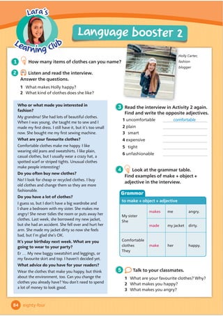 A trip to a museum
My name is Yusuf. Last week I visited a museum with my friend
+DVDQEHFDXVHZHKDGWRĬ
QGRXWVRPHLQIRUPDWLRQIRURXUKLVWRU
homework. We travelled there on a bus. We had to sit on the bus for an hour, and it
was very uncomfortable! But we were happy. The bus had Wi-Fi, so we played
games on our phones.
There are some really interesting things at the museum. My favourite things are
some very old Turkish knives. They’re made of metal and are very beautiful. They’re
1,000 years old! We were looking at some pictures when a woman started to talk
to us. She was wearing a uniform because she works at the museum. It looked very
smart. She told us about an app that has lots of information about life in Turkey in
the past. We’re going to download it and use it when we do our homework.
A2 Key for Schools Listening Part 4
A2 Flyers Reading and Writing Part 5
Listen carefully both times.
If you don’t know the
answer, you should guess!
Exam
tip
1 5.20
Listen. For each question, choose the
correct answer.
2 Look at the picture and read the story.
Write some words to complete the sentences about the
story. You can use 1, 2, 3 or 4 words. There is one example.
1 You will hear two girls talking about
clothes. Why doesn’t Daisy want to buy
the red leggings?
A They’re too short.
B She doesn’t like the colour.
C She doesn’t like striped leggings.
2 You will hear two people talking in a
sports centre. Where is the badminton
lesson?
A It’s next to the swimming pool.
B It’s upstairs.
C It’s downstairs.
3 You will hear a girl talking to her dad.
What is she going to do now?
A Do her homework.
B Put her clothes away.
C Water the plants.
4 You will hear a boy talking about his
hobbies. What does he do every week?
A Write his diary.
B Sing in a choir.
C Play hockey.
Example: Yusuf and Hasan went to a museum last week.
1 They went there by .
2 They were on the bus .
3 The boys could play because the bus had Wi-Fi.
4 The things that Yusuf likes best at the museum are some metal .
5 The woman who talked to them was wearing a smart .
6 There is an app that the boys can use homework.
Read your completed sentences
carefully to make sure they make sense.
Exam
tip
71
5
Get ready for...
seventy-one
 