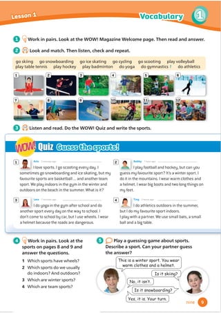 Is it snowboarding?
I do athletics outdoors in the summer,
but I do my favourite sport indoors.
I play with a partner. We use small bats, a small
ball and a big table.
Ting 3 hours ago
I love sports. I go scooting every day. I
sometimes go snowboarding and ice skating, but my
favourite sports are basketball ... and another team
sport. We play indoors in the gym in the winter and
outdoors on the beach in the summer. What is it?
Arlo 5 minutes ago
3 4
1 2
I play football and hockey, but can you
guess my favourite sport? It’s a winter sport. I
do it in the mountains. I wear warm clothes and
a helmet. I wear big boots and two long things on
my feet.
Bobby 1 hour ago
I do yoga in the gym after school and do
another sport every day on the way to school. I
don’t come to school by car, but I use wheels. I wear
a helmet because the roads are dangerous.
Lara 7 minutes ago
Quiz
WOW!
WOW! Guess the sports!
1 Work in pairs. Look at the WOW! Magazine Welcome page. Then read and answer.
1
7
2
8
3
9
4 5 6
10 11 12
Is it skiing?
1RLWLVQ·W
7KLVLVDZLQWHUVSRUWRXZHDU
ZDUPFORWKHVDQGDKHOPHW
HVLWLVRXUWXUQ
4 Work in pairs. Look at the
sports on pages 8 and 9 and
answer the questions.
1 Which sports have wheels?
2 Which sports do we usually
do indoors? And outdoors?
3 Which are winter sports?
4 Which are team sports?
2 1.1
Look and match. Then listen, check and repeat.
go skiing go snowboarding go ice skating go cycling go scooting play volleyball
play table tennis play hockey play badminton do yoga do gymnastics 1 do athletics
5 Play a guessing game about sports.
Describe a sport. Can your partner guess
the answer?
3 1.2
Listen and read. Do the WOW! Quiz and write the sports.
9
Vocabulary 1
Lesson 1
nine
 