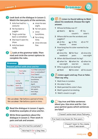 4 Write three questions about the
dialogue in Lesson 2. Then work in
pairs and ask and answer.
Did DQRQHfall in
WKHZDWHU
Yes. Someone
IHOOLQWKHZDWHU
,WZDV%REE
We use someone, no one, everyone and anyone
for people / places / things
We use something, nothing, everything and
anything for people / places / things
We use somewhere, nowhere, everywhere and
anywhere for people / places / things
We use anyone, anything and anywhere
/ everywhere in questions and negative
VHQWHQFHV
3 Read the dialogue in Lesson 2 again.
8QGHUOLQHH[DPSOHVRILQGHĬ
QLWH
pronouns.
5 6.6
Listen and match. What did
WKHFKLOGUHQIRUJHW
1 Kelly
2 Ravi
3 Josh
4 Mario
5 6DUD
a VOHHSLQJPDW
b tent
c FDPHUD
d KLNLQJERRWV
e UXFNVDFN
6 6.7
Listen again and answer the
questions.
1 :KHUHGLG.HOOVOHHS
2 :KDWGLG5DYLXVHWRFDUUHYHUWKLQJ
3 +RZPDQFKLOGUHQIRUJRWWKHLUVOHHSLQJ
EDJV
4 :KDWGLG0DULRZHDURQKLVIHHW
5 'LG6DUDWDNHDQSKRWRV
1 Look back at the dialogue in Lesson 2.
Answer the questions.
1 :KDWZDVGLUWDQGZHWLQ%REEŔVUXFNVDFN
2 +RZPDQSHRSOHKDGFRPSDVVHV
5 :KDWGLG0U%DUUHWJLYH%REE
2 Look at the grammar table. Then
read and circle the correct options to
complete the rules.
Grammar
,QGHĬ
QLWHSURQRXQV
$İ
UPDWLYH
I’m going somewhereKRWRQKROLGD
6RPHRQHZDVORVW
6RPHWKLQJLVLQPUXFNVDFN
It’s sunny everywhere
EveryoneZDVORVW
EverythingLVLQPUXFNVDFN
Negative
NowhereLVDVQLFHDVKRPH
No oneZDVORVW
NothingLVLQPUXFNVDFN
Questions
$UHRXJRLQJanywhereQLFH
We aren’t going anywhere WKLVHDU
Can you see anyone
,FDQŔWVHHanyone
Can you see anything
,FDQŔWVHHanything
7 Make true sentences about you.
Then compare with your partner.
1 ,NQRZVRPHRQHZKR
2 ,ŔYHQHYHUEHHQDQZKHUH
3 ,GRQŔWKDYHDQWKLQJ
,NQRZVRPHRQHZKR
JRWORVWLQDIRUHVW
,·YHQHYHUEHHQ
DQZKHUHLQ$PHULFD
75
6
6
Lesson 3 Grammar
seventy-ﬁve
3:KDWGLGWKHKDYHWRGULQN.
4:KRVDZDULYHU.
 