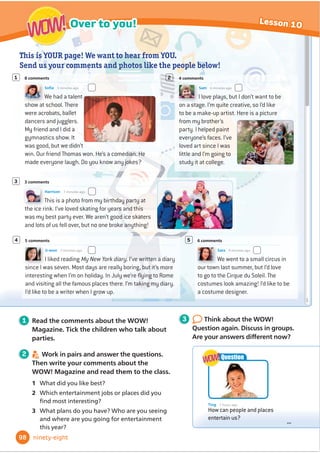 3 After you read Do the quiz and circle your answers.
4 Discuss your answers with your partner. Then check your answers.
emergency?
Can you keep safe in an
%PPVSRVJ[BOEˌ
OEPVU
1 Your friend falls into a lake.
It’s deep and he can’t swim.
What should you say?
a) ‘Don’t worry. I’ll jump into
the water and rescue you.’
b) ‘You must swim!
Swimming is easy!’
c) ‘Don’t try to swim. Try to
stay on your back. Can you
catch the end of this rope?’
2 You’re very thirsty, but you
don’t have anything to drink.
You must NEVER
a) drink water from a spring
that comes out of the
ground.
b) drink water from the sea,
a river or a lake.
c) drink rain water.
B C
D
3 Your friend cuts her toe when she’s playing
outdoors. It’s bleeding, but there isn’t a lot
RIEORRG:KDWVKRXOGVKHGRĬ
UVW
a) Put a plaster on her toe.
b) Wash her toe in clean water.
c) Keep her toe warm.
4 You’re in the woods and you’re very
hungry. What can you eat?
a) Berries that are growing on bushes
or trees.
b) Grey or white mushrooms that are
growing on a tree trunk.
c) Only eat mushrooms or berries
if you know that they are safe.
5 You don’t have any matches. If it’s a
VXQQGDRXFDQVWDUWDĬ
UHZLWK
a) a compass and a metal spoon.
b) some water and a plastic bag.
c) a rope and a penknife.
A
E
1 Before you read Look quickly at the quiz. Match the pictures
to the questions.
2 6.19
Listen and read.
Answers:
1
c,
2
b,
3
b,
4
c,
5
b
HPHUJHQF VSULQJ EORRG
EHUULHV EXVKHV WUHHWUXQN
Words in context
Activity Book, page 73
80
Reading
Lesson 8
eighty
Literacy: quizzes
:KHQRXGRDTXL]
UHDGDOOWKHRSWLRQV
EHIRUHRXFKRRVH
Reading
tip
3 1 5
4
2
 