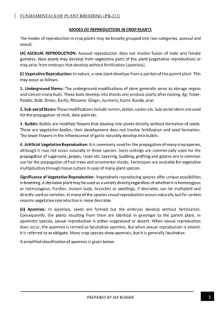 FUNDAMENTALS OF PLANT BREEDING (PB-212)
PREPARED BY JAY KUMAR 1
MODES OF REPRODUCTION IN CROP PLANTS
The modes of reproduction in crop plants may be broadly grouped into two categories, asexual and
sexual.
(A) ASEXUAL REPRODUCTION: Asexual reproduction does not involve fusion of male and female
gametes. New plants may develop from vegetative parts of the plant (vegetative reproduction) or
may arise from embryos that develop without fertilization (apomixis).
(i) Vegetative Reproduction: In nature, a new plant develops from a portion of the parent plant. This
may occur as follows.
1. Underground Stems: The underground modifications of stem generally serve as storage organs
and contain many buds. These buds develop into shoots and produce plants after rooting. Eg: Tuber:
Potato; Bulb: Onion, Garlic; Rhizome: Ginger, turmeric; Corm: Bunda, arwi
2. Sub-aerialStems: These modifications include runner, stolon, sucker etc. Sub-aerial stems are used
for the propagation of mint, date palm etc.
3. Bulbils: Bulbils are modified flowers that develop into plants directly without formation of seeds.
These are vegetative bodies; their development does not involve fertilization and seed formation.
The lower flowers in the inflorescence of garlic naturally develop into bulbils.
4. Artificial Vegetative Reproduction: It is commonly used for the propagation of many crop species,
although it may not occur naturally in those species. Stem cuttings are commercially used for the
propagation of sugarcane, grapes, roses etc. Layering, budding, grafting and gootee are in common
use for the propagation of fruit trees and ornamental shrubs. Techniques are available for vegetative
multiplication through tissue culture in case of many plant species.
Significance of Vegetative Reproduction: Vegetatively reproducing species offer unique possibilities
in breeding. A desirable plant may be used as a variety directly regardless of whether it is homozygous
or heterozygous. Further, mutant buds, branches or seedlings, if desirable, can be multiplied and
directly used as varieties. In many of the species sexual reproduction occurs naturally but for certain
reasons vegetative reproduction is more desirable.
(ii) Apomixis: In apomixis, seeds are formed but the embryos develop without fertilization.
Consequently, the plants resulting from them are identical in genotype to the parent plant. In
apomictic species, sexual reproduction is either suppressed or absent. When sexual reproduction
does occur, the apomixis is termed as facultative apomixis. But when sexual reproduction is absent,
it is referred to as obligate. Many crop species show apomixis, but it is generally facultative.
A simplified classification of apomixis is given below:
 