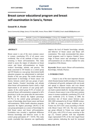 ISSN 2449-8866
Current
Life Sciences
Research Article
Current Life Sciences 2016; 2 (2): 27-35
Breast cancer educational program and breast
self-examination in Sana'a, Yemen
Gawad M. A. Alwabr
Sana'a Community College, Sana'a, P.O. Box 5695, Yemen; Phone: 00967 777160932; Email: alwabr2000@yahoo.com
ABSTRACT
Breast cancer is one of the most common cancer
in women, constituting 22% of all cancer cases
worldwide. One of the methods of breast cancer
screening is breast self-examination. This study
aimed to assess the impact of education on breast
cancer and breast self-examination on female
workers' knowledge, attitude, and practice. The
study concerned to 103 females as a control group
and 103 females as a case group. Intervention health
education program was administrated to individual
females of the case group. The results showed an
improvement in knowledge of breast cancer risk
factors, between control and case groups of parti-
cipant females. Females' knowledge and attitude
about breast self-examination factors clarify a high
improvement in all answers of case group parti-
cipants. In the control group 83.5% of women not
practiced breast self-examination compared to 66%
practicing it in the case group after the intervention.
Radio and TV showed the highest percentage
(41.7%) in the control group participants as a
source of knowledge about breast cancer and breast
self-examination. While health education program,
represents the highest percentage (46.6%) in the
case group participants as a source of knowledge for
both breast cancer and breast self-examination.
Correlation tests revealed a significant difference
between knowledge and behavior scores in the
control group participants (P = 0.019). This study
results concluded that education can significantly
improve the level of females' knowledge, attitude,
and behavior of breast cancer and breast self-
examination. This study recommended that educa-
tional programs used to improve females' know-
ledge of breast cancer and advantages of breast
self-examination are an effective method for early
recognition of this disease.
Keywords: Breast cancer; Breast self-examination;
Knowledge; Attitude; Practice.
1. INTRODUCTION
Cancer is one of the most important diseases
which threaten human health nowadays [1]. Because
of abnormal cell growth, malignant cells can invade
and spread to adjacent tissues and even distant
organs. While the tumor reaches advanced stages, it
can lead to patient death [2]. Among different types
of cancers, breast cancer is one of the most common
cancer in women worldwide; constituting 22% of all
cases worldwide [3-5]. In Yemen, in 2008, the
prevalence rate of breast cancer between years
2001-2005 estimated to be 42.4 per 100,000 women.
At 2009, an average of breast incidence rate in
Yemen was 20.9 (1261 cases) according to World-
wide Breast Cancer 2011 [6]. The most common
age group affected in Yemen was women aged
41-50 years, with (35%) of cases occurring in this
age [7]. Yemen's patients with late inoperable
stages represented 67.0% of the total staged breast
cancer patients, indicating the need for increased
Received: 21 January 2016; Revised submission: 23 February 2016; Accepted: 2 March 2016
Copyright: © The Author(s) 2016. Current Life Sciences © T.M.Karpiński 2016. This is an open access article licensed under the
terms of the Creative Commons Attribution Non-Commercial International License (http://creativecommons.org/licenses/by-nc/4.0/)
which permits unrestricted, non-commercial use, distribution and reproduction in any medium, provided the work is properly cited.
www.journals.tmkarpinski.com/index.php/cls
 