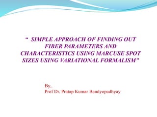 By..
Prof Dr. Pratap Kumar Bandyopadhyay
“ SIMPLE APPROACH OF FINDING OUT
FIBER PARAMETERS AND
CHARACTERISTICS USING MARCUSE SPOT
SIZES USING VARIATIONAL FORMALISM”
 