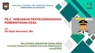 PB.2. KEBIJAKAN PENYELENGGARAAN
PEMERINTAHAN DESA
oleh
Drs Budy Hermawan ,Msi
PELATIHAN APARATUR DESA (PAD)
PROGRAM PENGUATAN PEMERINTAHAN DAN PEMBANGUNAN
DESA(P3PD)
DIREKTORAT JENDERAL BINA PEMERINTAHAN DESA
KEMENTERIAN DALAM NEGERI
 