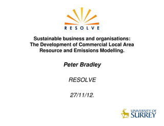 Sustainable business and organisations:
The Development of Commercial Local Area
    Resource and Emissions Modelling.

            Peter Bradley

              RESOLVE

               27/11/12.
 